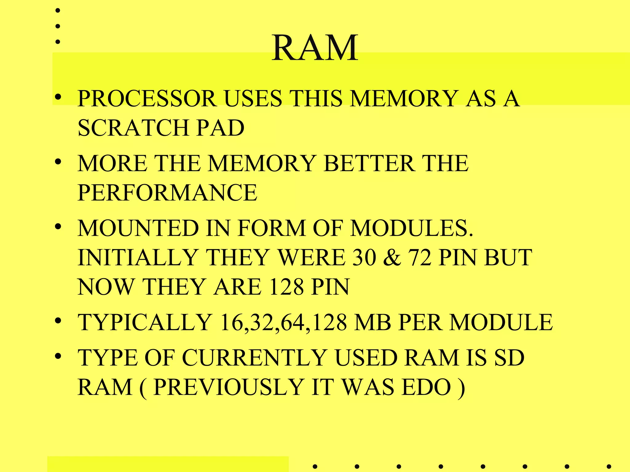 RAM
• PROCESSOR USES THIS MEMORY AS A
SCRATCH PAD
• MORE THE MEMORY BETTER THE
PERFORMANCE
• MOUNTED IN FORM OF MODULES.
INITIALLY THEY WERE 30 & 72 PIN BUT
NOW THEY ARE 128 PIN
• TYPICALLY 16,32,64,128 MB PER MODULE
• TYPE OF CURRENTLY USED RAM IS SD
RAM ( PREVIOUSLY IT WAS EDO )
 