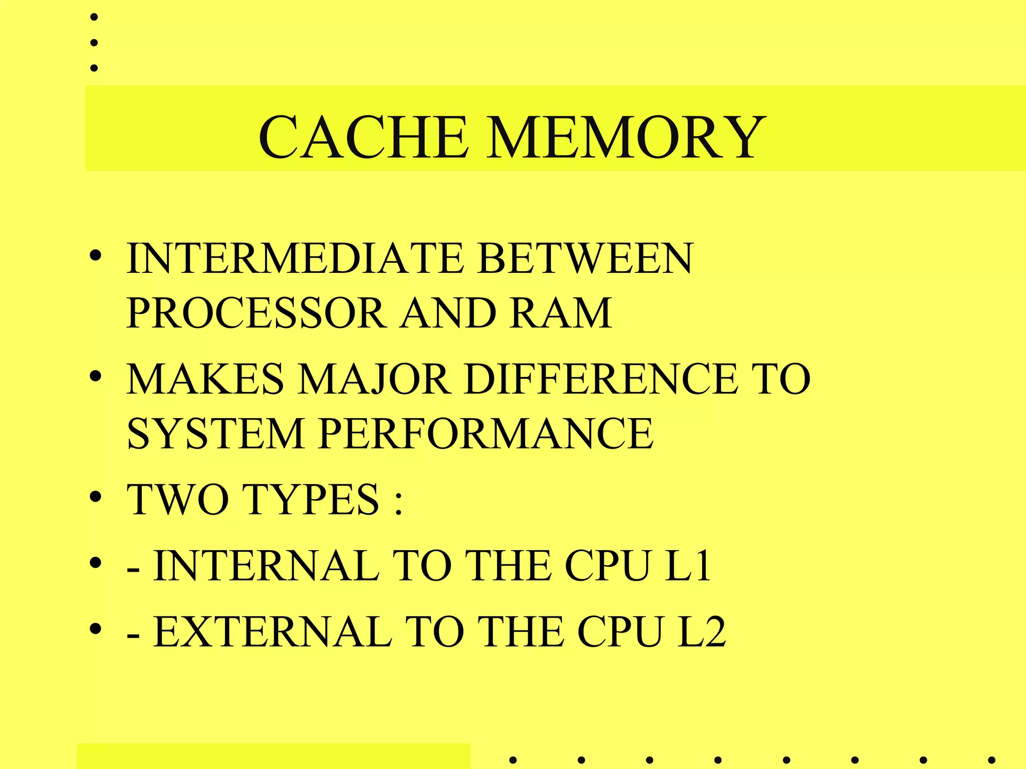 CACHE MEMORY
• INTERMEDIATE BETWEEN
PROCESSOR AND RAM
• MAKES MAJOR DIFFERENCE TO
SYSTEM PERFORMANCE
• TWO TYPES :
• - INTERNAL TO THE CPU L1
• - EXTERNAL TO THE CPU L2
 