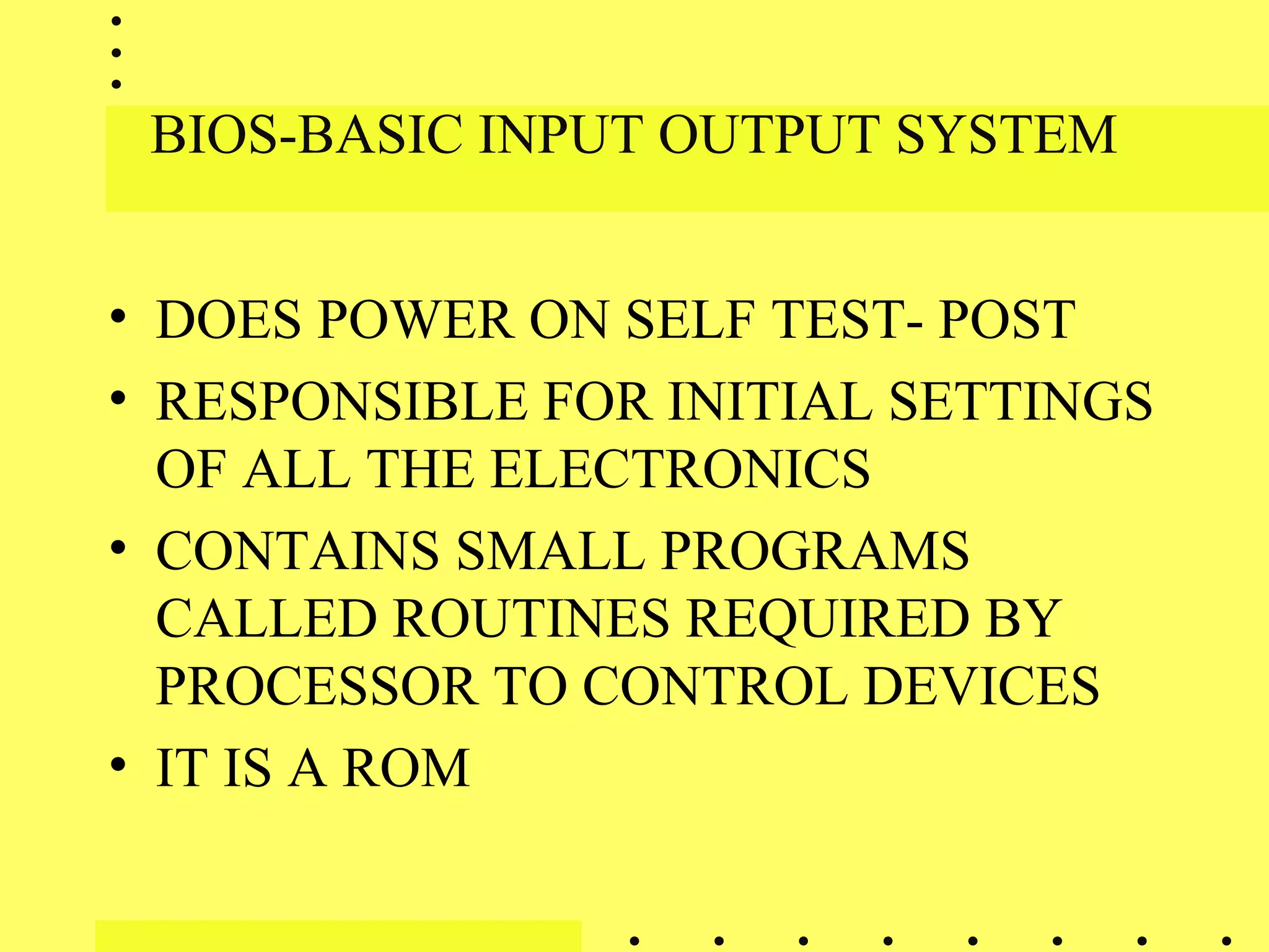 BIOS-BASIC INPUT OUTPUT SYSTEM
• DOES POWER ON SELF TEST- POST
• RESPONSIBLE FOR INITIAL SETTINGS
OF ALL THE ELECTRONICS
• CONTAINS SMALL PROGRAMS
CALLED ROUTINES REQUIRED BY
PROCESSOR TO CONTROL DEVICES
• IT IS A ROM
 