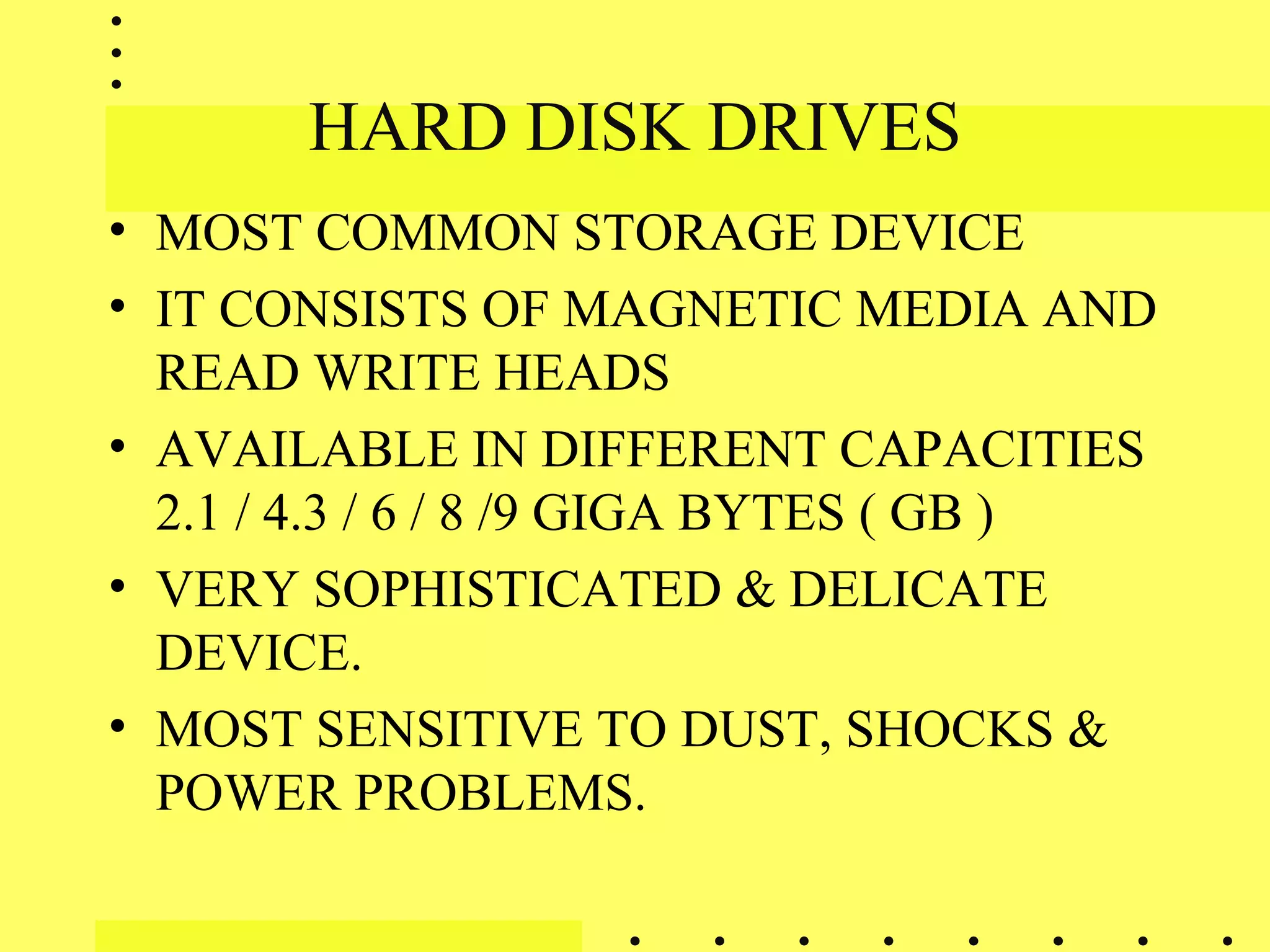 HARD DISK DRIVES
• MOST COMMON STORAGE DEVICE
• IT CONSISTS OF MAGNETIC MEDIA AND
READ WRITE HEADS
• AVAILABLE IN DIFFERENT CAPACITIES
2.1 / 4.3 / 6 / 8 /9 GIGA BYTES ( GB )
• VERY SOPHISTICATED & DELICATE
DEVICE.
• MOST SENSITIVE TO DUST, SHOCKS &
POWER PROBLEMS.
 