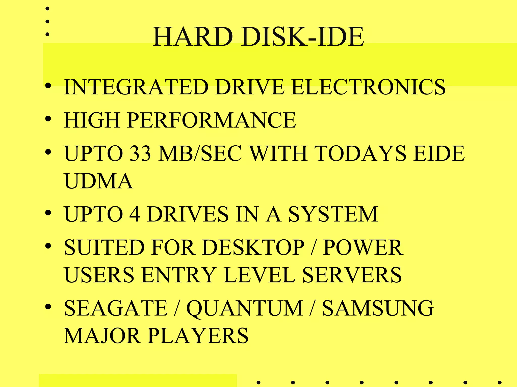 HARD DISK-IDE
• INTEGRATED DRIVE ELECTRONICS
• HIGH PERFORMANCE
• UPTO 33 MB/SEC WITH TODAYS EIDE
UDMA
• UPTO 4 DRIVES IN A SYSTEM
• SUITED FOR DESKTOP / POWER
USERS ENTRY LEVEL SERVERS
• SEAGATE / QUANTUM / SAMSUNG
MAJOR PLAYERS
 
