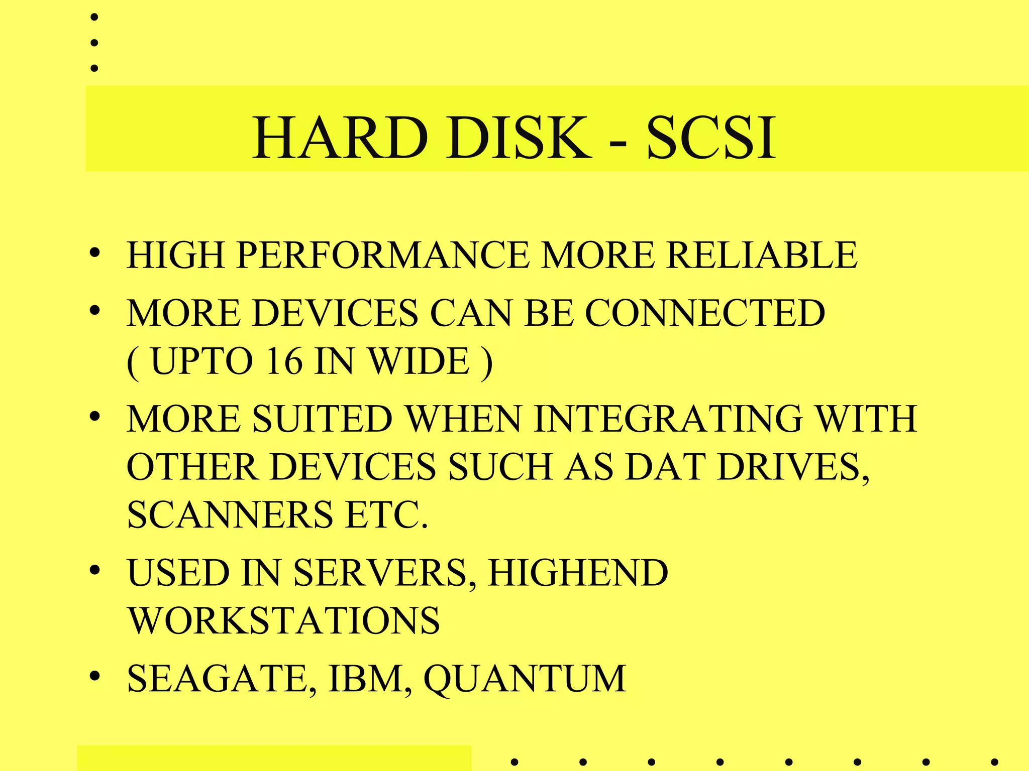 HARD DISK - SCSI
• HIGH PERFORMANCE MORE RELIABLE
• MORE DEVICES CAN BE CONNECTED
( UPTO 16 IN WIDE )
• MORE SUITED WHEN INTEGRATING WITH
OTHER DEVICES SUCH AS DAT DRIVES,
SCANNERS ETC.
• USED IN SERVERS, HIGHEND
WORKSTATIONS
• SEAGATE, IBM, QUANTUM
 