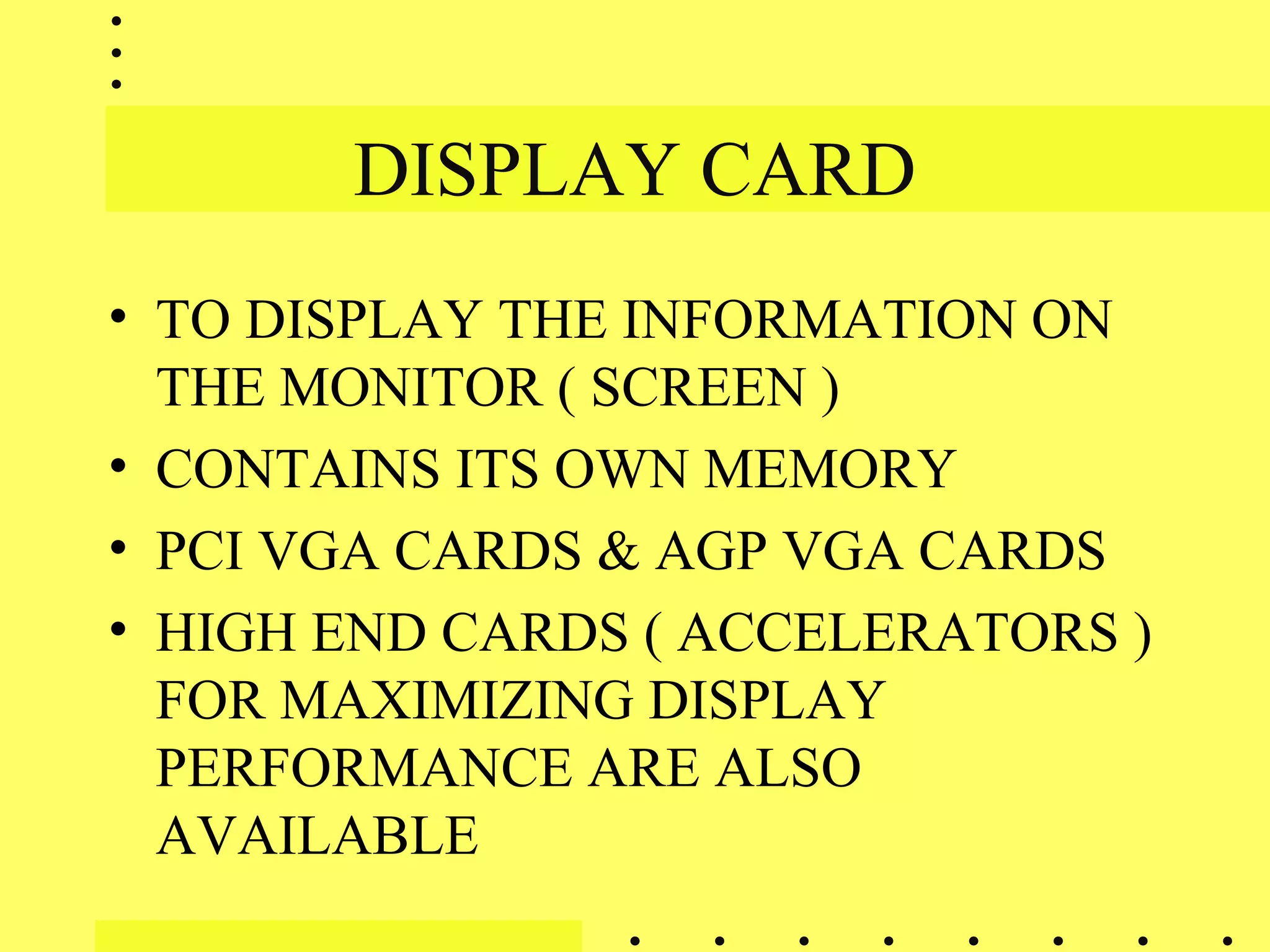 DISPLAY CARD
• TO DISPLAY THE INFORMATION ON
THE MONITOR ( SCREEN )
• CONTAINS ITS OWN MEMORY
• PCI VGA CARDS & AGP VGA CARDS
• HIGH END CARDS ( ACCELERATORS )
FOR MAXIMIZING DISPLAY
PERFORMANCE ARE ALSO
AVAILABLE
 