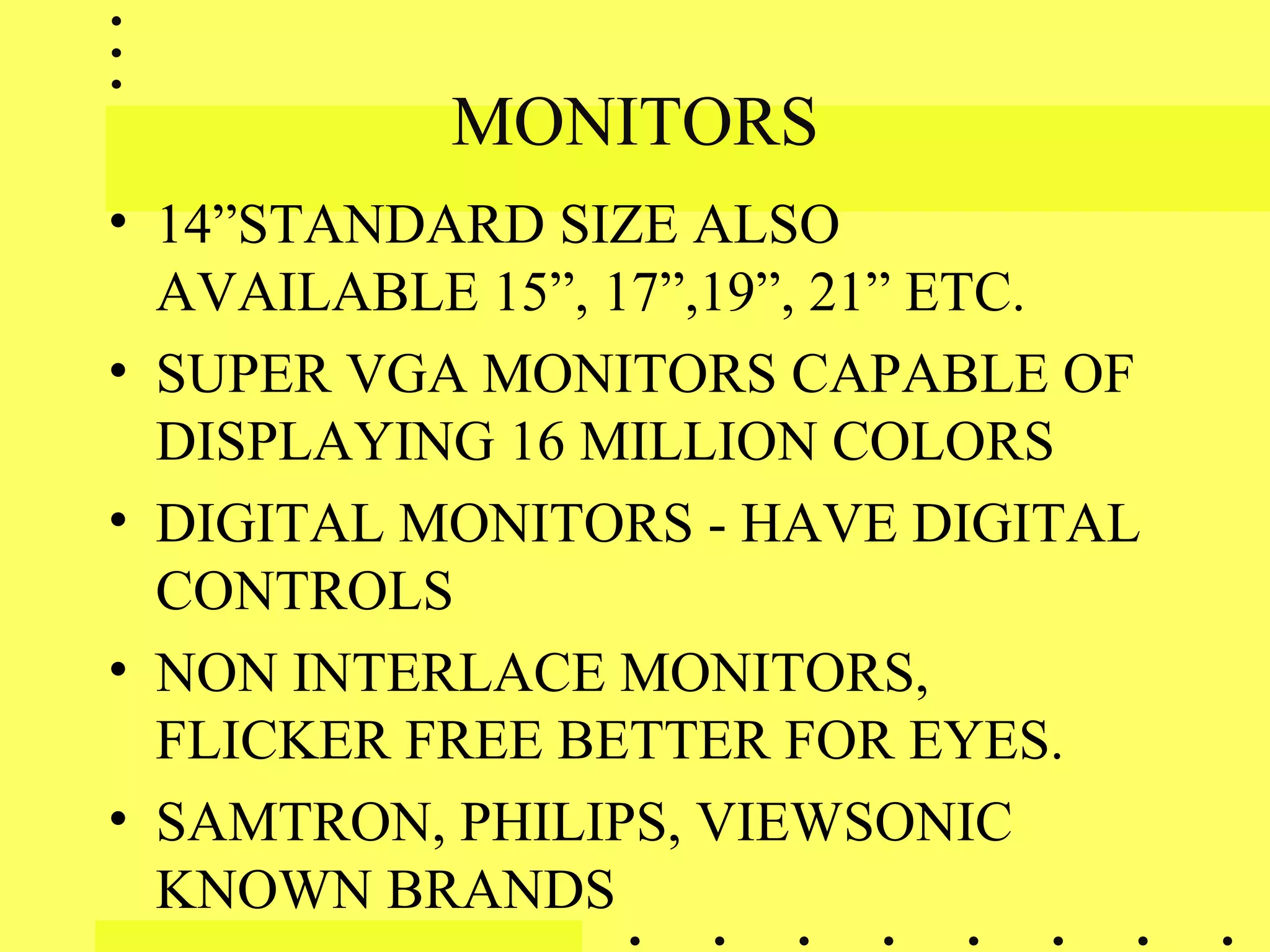 MONITORS
• 14”STANDARD SIZE ALSO
AVAILABLE 15”, 17”,19”, 21” ETC.
• SUPER VGA MONITORS CAPABLE OF
DISPLAYING 16 MILLION COLORS
• DIGITAL MONITORS - HAVE DIGITAL
CONTROLS
• NON INTERLACE MONITORS,
FLICKER FREE BETTER FOR EYES.
• SAMTRON, PHILIPS, VIEWSONIC
KNOWN BRANDS
 