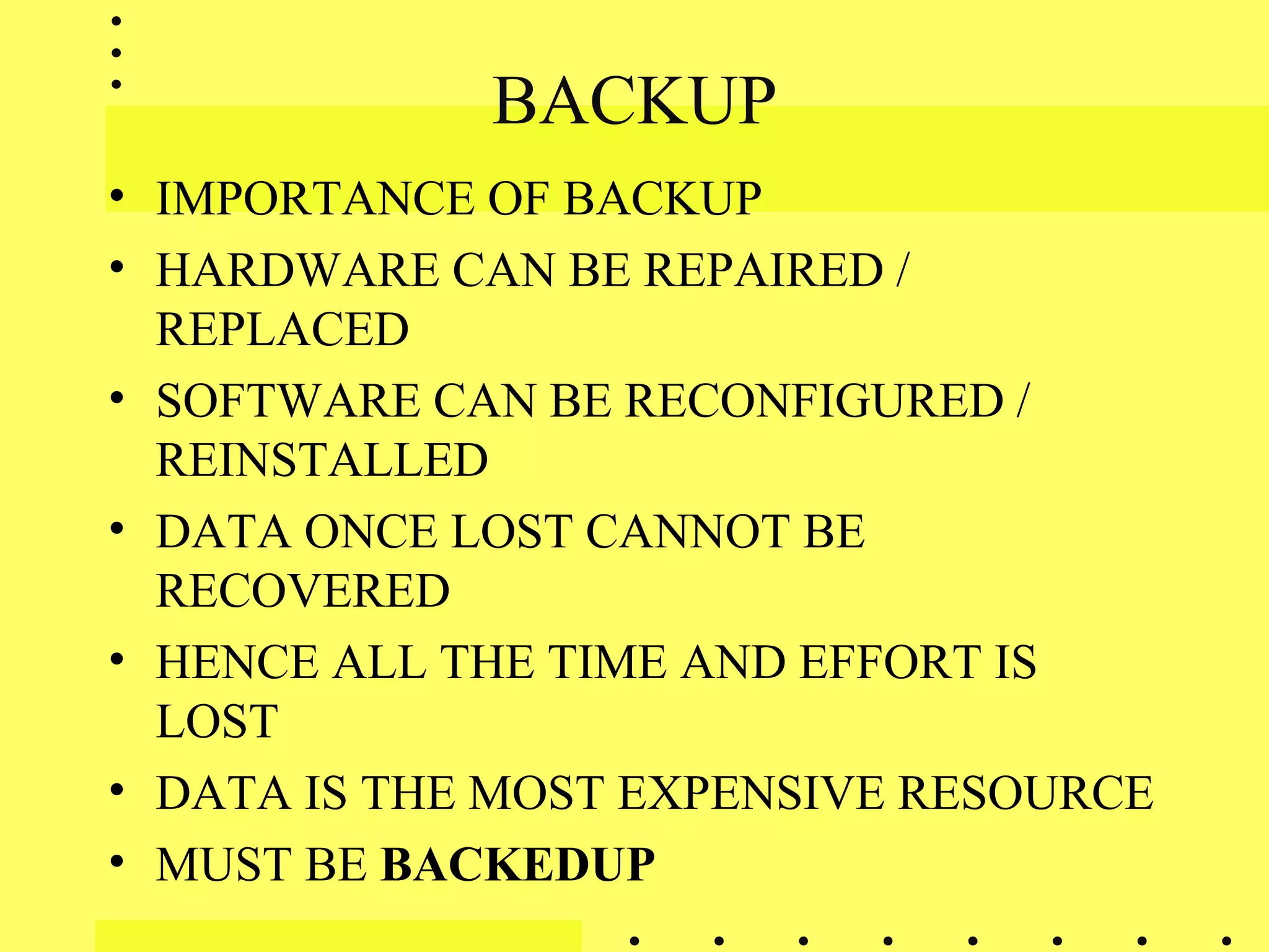 BACKUP
• IMPORTANCE OF BACKUP
• HARDWARE CAN BE REPAIRED /
REPLACED
• SOFTWARE CAN BE RECONFIGURED /
REINSTALLED
• DATA ONCE LOST CANNOT BE
RECOVERED
• HENCE ALL THE TIME AND EFFORT IS
LOST
• DATA IS THE MOST EXPENSIVE RESOURCE
• MUST BE BACKEDUP
 