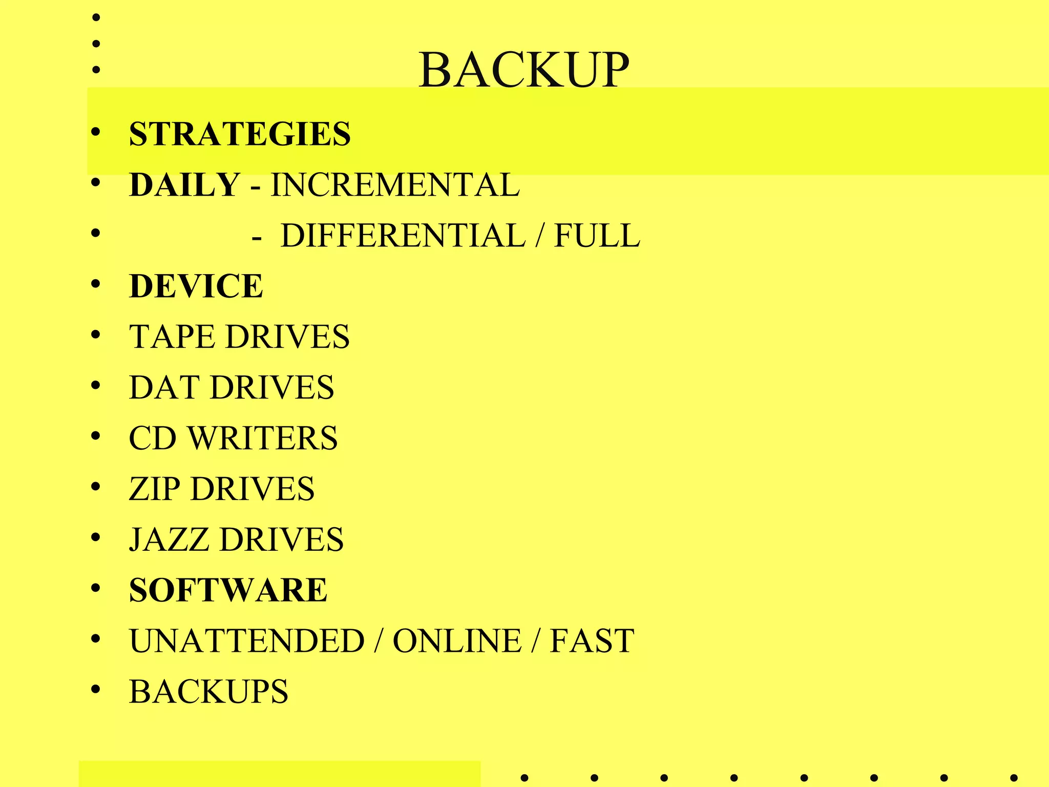 BACKUP
• STRATEGIES
• DAILY - INCREMENTAL
• - DIFFERENTIAL / FULL
• DEVICE
• TAPE DRIVES
• DAT DRIVES
• CD WRITERS
• ZIP DRIVES
• JAZZ DRIVES
• SOFTWARE
• UNATTENDED / ONLINE / FAST
• BACKUPS
 