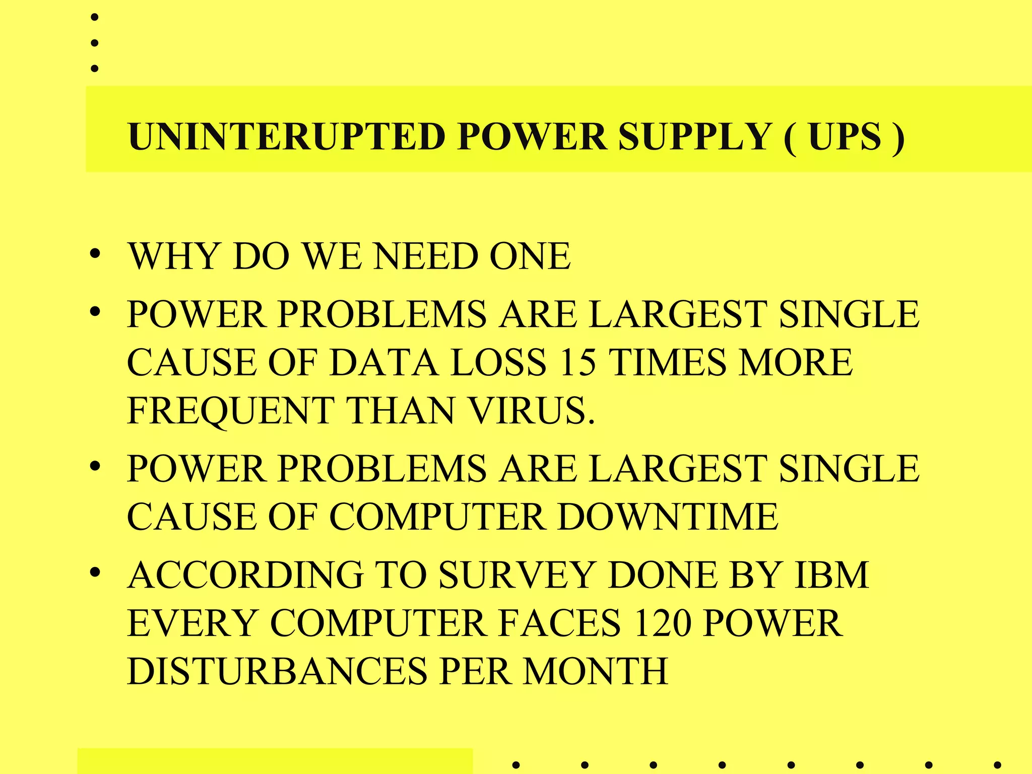 UNINTERUPTED POWER SUPPLY ( UPS )
• WHY DO WE NEED ONE
• POWER PROBLEMS ARE LARGEST SINGLE
CAUSE OF DATA LOSS 15 TIMES MORE
FREQUENT THAN VIRUS.
• POWER PROBLEMS ARE LARGEST SINGLE
CAUSE OF COMPUTER DOWNTIME
• ACCORDING TO SURVEY DONE BY IBM
EVERY COMPUTER FACES 120 POWER
DISTURBANCES PER MONTH
 