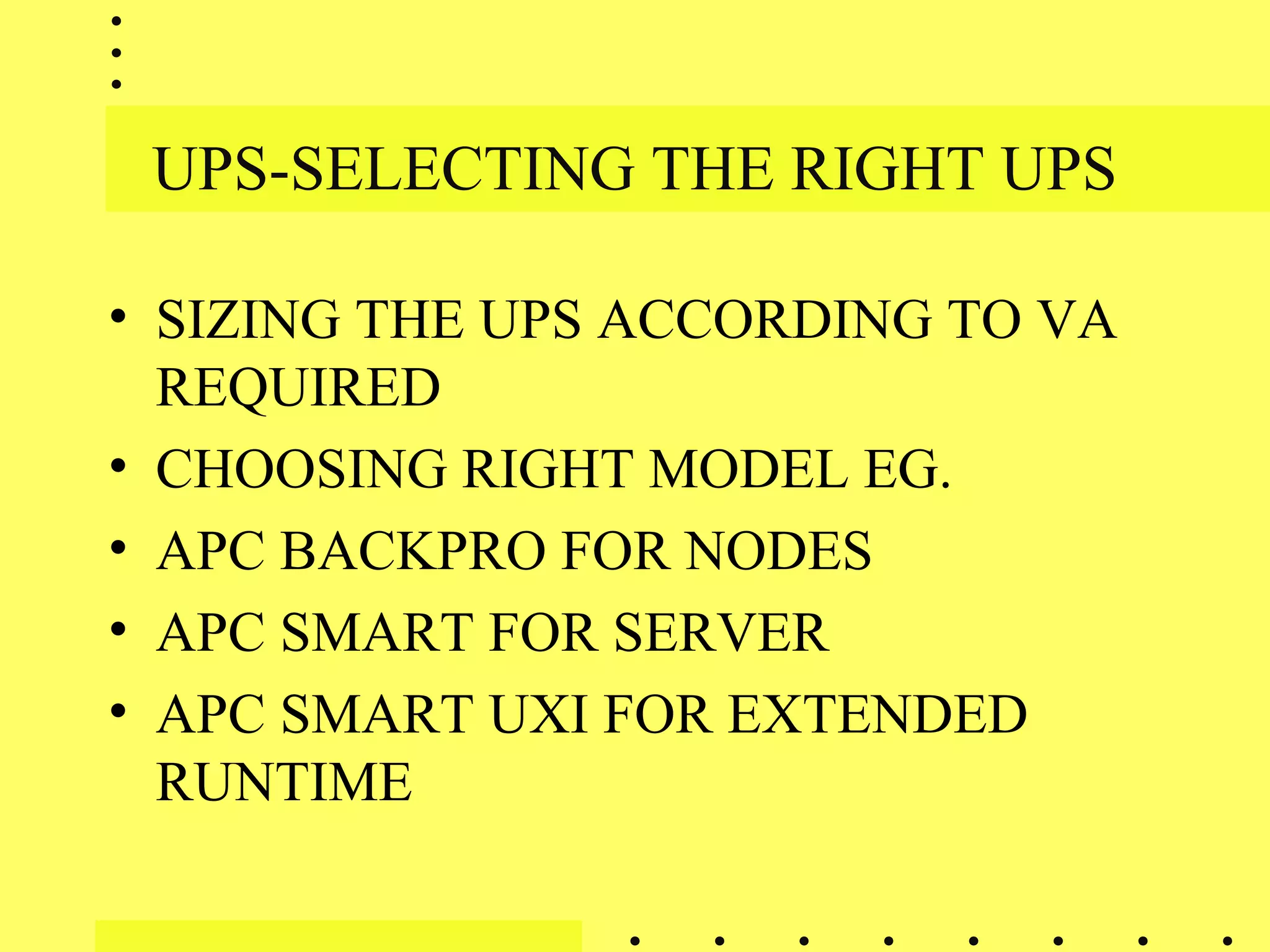 UPS-SELECTING THE RIGHT UPS
• SIZING THE UPS ACCORDING TO VA
REQUIRED
• CHOOSING RIGHT MODEL EG.
• APC BACKPRO FOR NODES
• APC SMART FOR SERVER
• APC SMART UXI FOR EXTENDED
RUNTIME
 