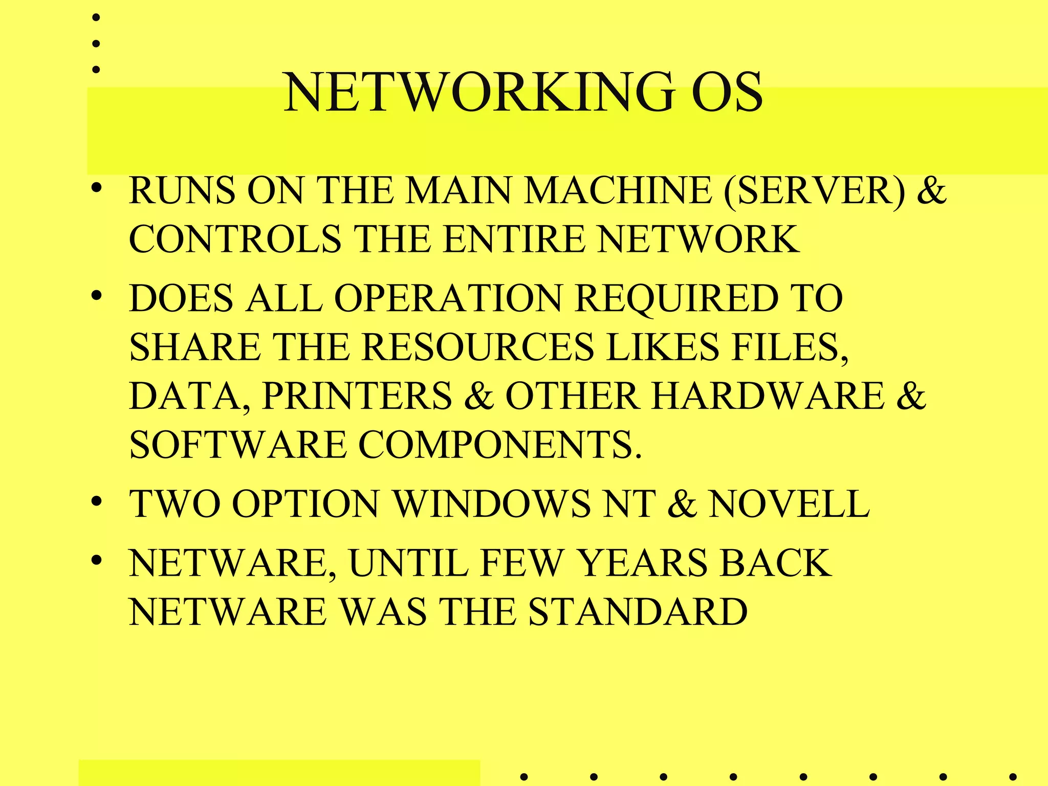 NETWORKING OS
• RUNS ON THE MAIN MACHINE (SERVER) &
CONTROLS THE ENTIRE NETWORK
• DOES ALL OPERATION REQUIRED TO
SHARE THE RESOURCES LIKES FILES,
DATA, PRINTERS & OTHER HARDWARE &
SOFTWARE COMPONENTS.
• TWO OPTION WINDOWS NT & NOVELL
• NETWARE, UNTIL FEW YEARS BACK
NETWARE WAS THE STANDARD
 