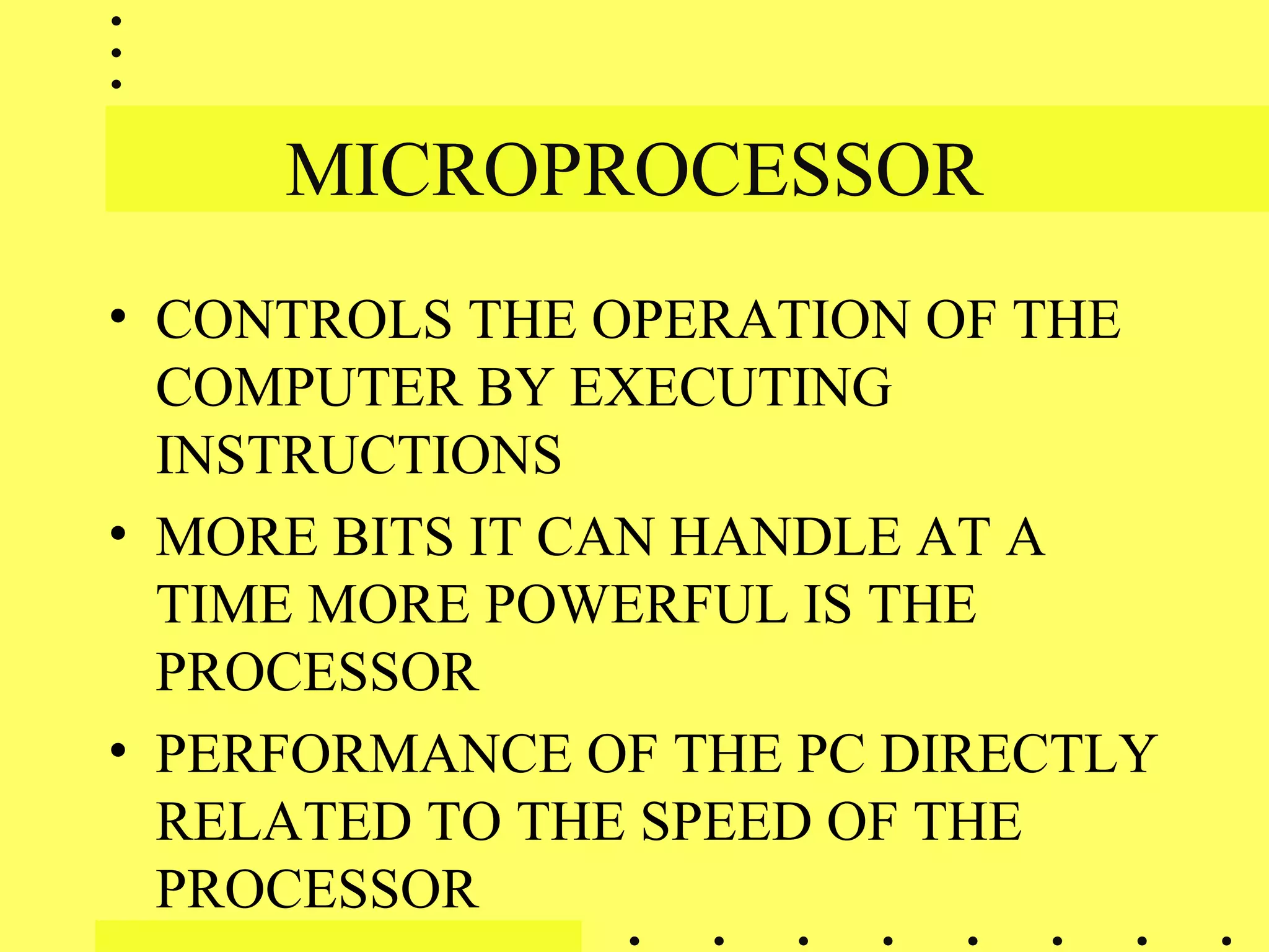 MICROPROCESSOR
• CONTROLS THE OPERATION OF THE
COMPUTER BY EXECUTING
INSTRUCTIONS
• MORE BITS IT CAN HANDLE AT A
TIME MORE POWERFUL IS THE
PROCESSOR
• PERFORMANCE OF THE PC DIRECTLY
RELATED TO THE SPEED OF THE
PROCESSOR
 