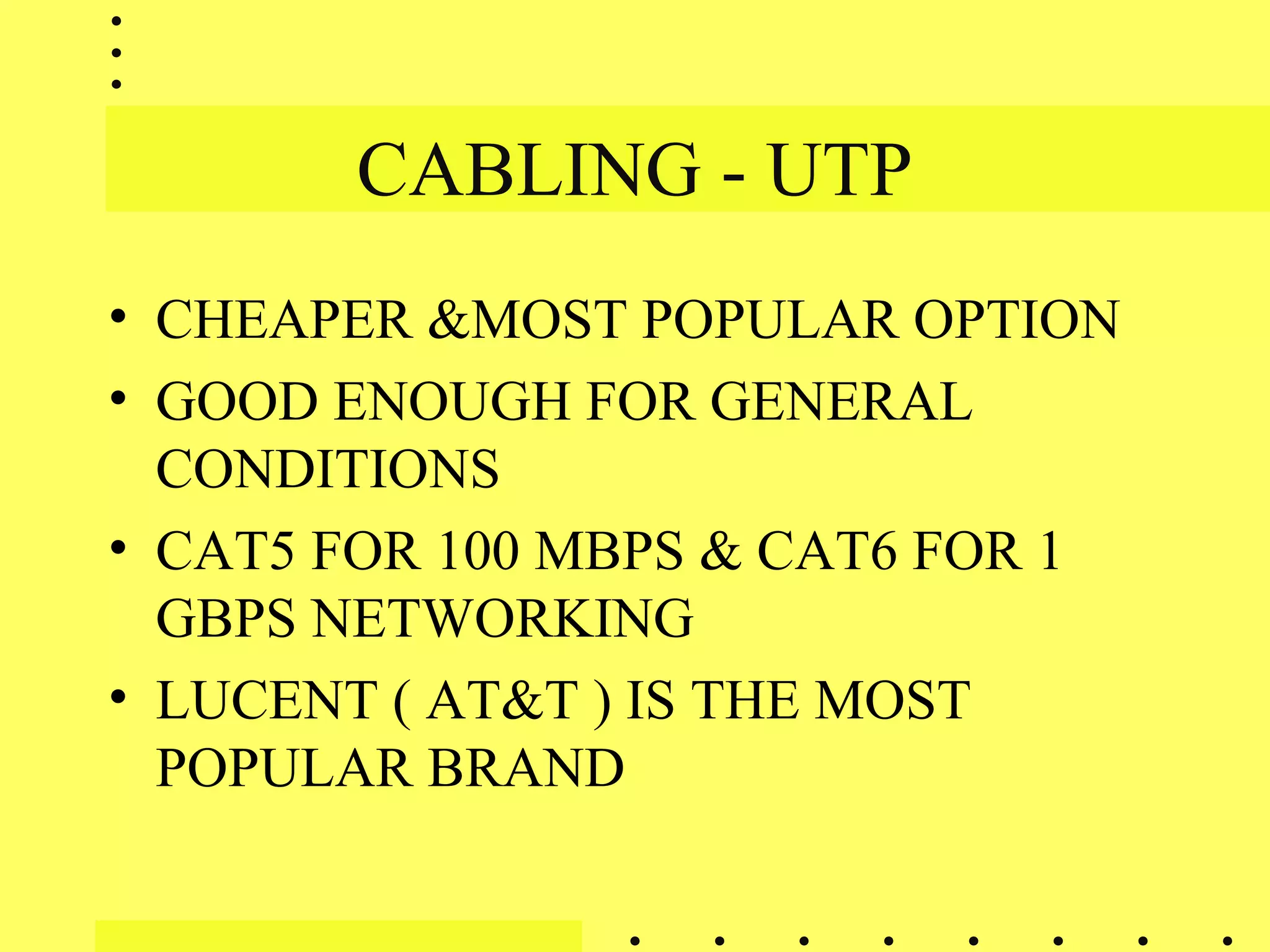 CABLING - UTP
• CHEAPER &MOST POPULAR OPTION
• GOOD ENOUGH FOR GENERAL
CONDITIONS
• CAT5 FOR 100 MBPS & CAT6 FOR 1
GBPS NETWORKING
• LUCENT ( AT&T ) IS THE MOST
POPULAR BRAND
 