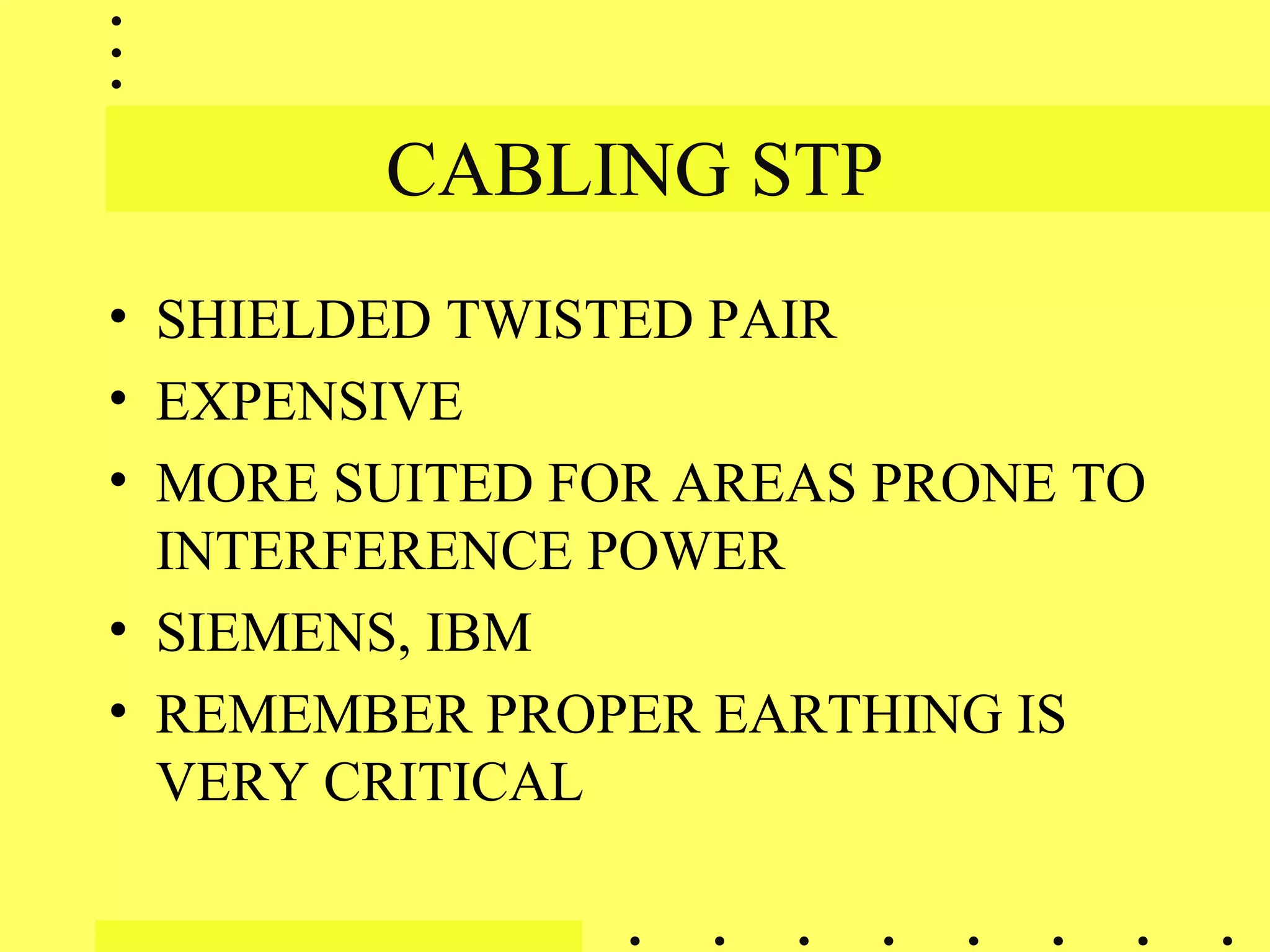CABLING STP
• SHIELDED TWISTED PAIR
• EXPENSIVE
• MORE SUITED FOR AREAS PRONE TO
INTERFERENCE POWER
• SIEMENS, IBM
• REMEMBER PROPER EARTHING IS
VERY CRITICAL
 