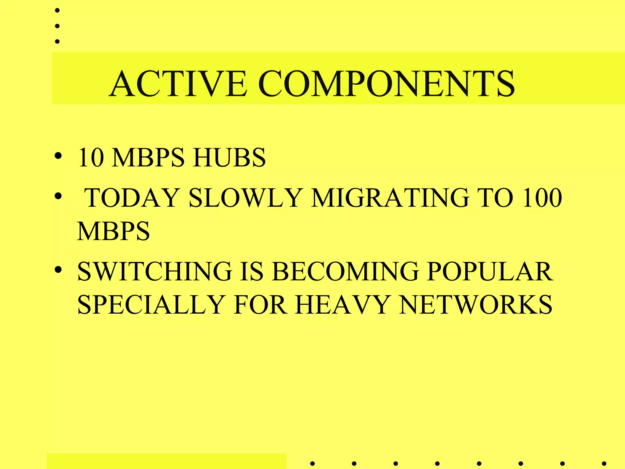 ACTIVE COMPONENTS
• 10 MBPS HUBS
• TODAY SLOWLY MIGRATING TO 100
MBPS
• SWITCHING IS BECOMING POPULAR
SPECIALLY FOR HEAVY NETWORKS
 