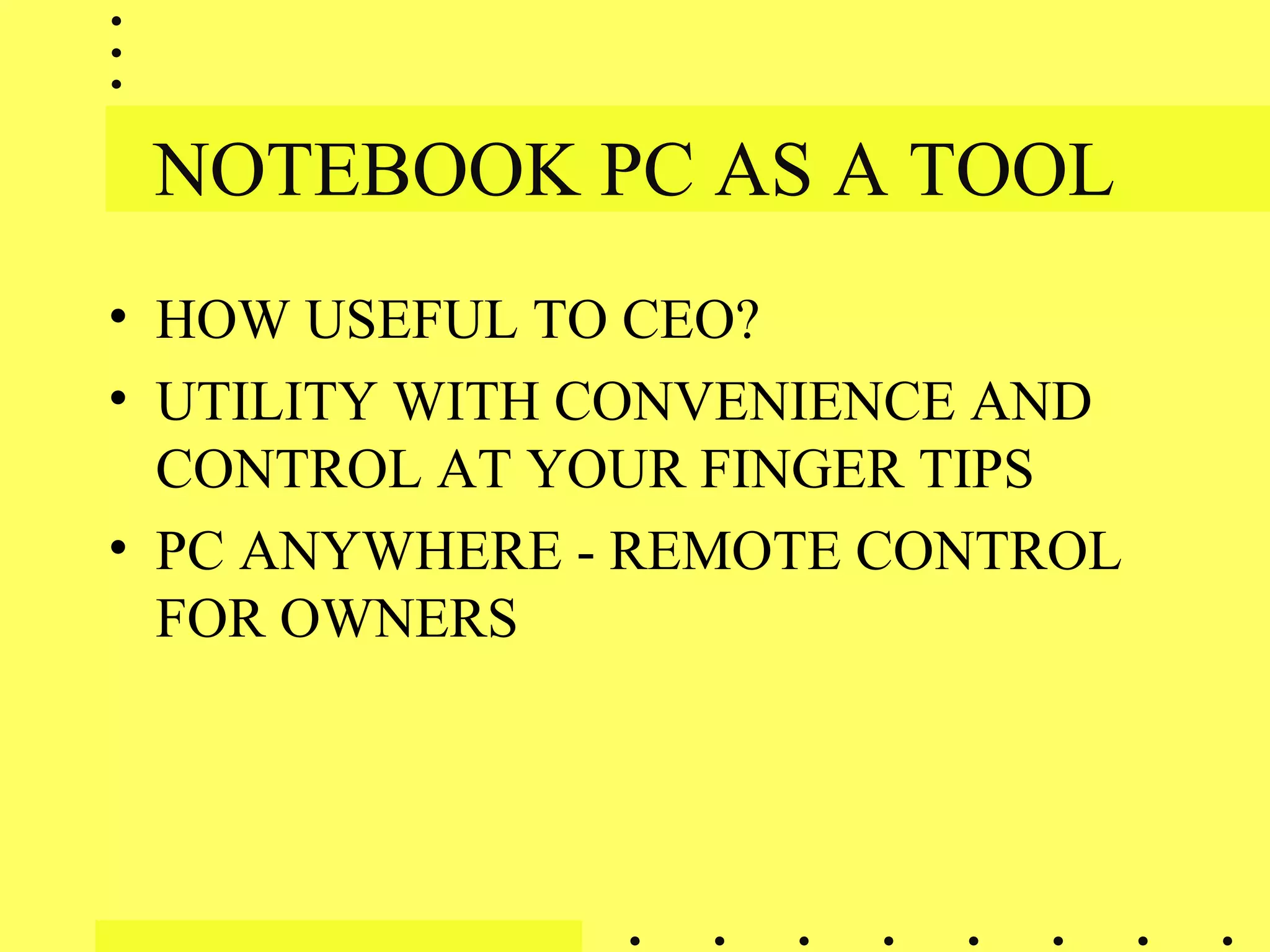 NOTEBOOK PC AS A TOOL
• HOW USEFUL TO CEO?
• UTILITY WITH CONVENIENCE AND
CONTROL AT YOUR FINGER TIPS
• PC ANYWHERE - REMOTE CONTROL
FOR OWNERS
 
