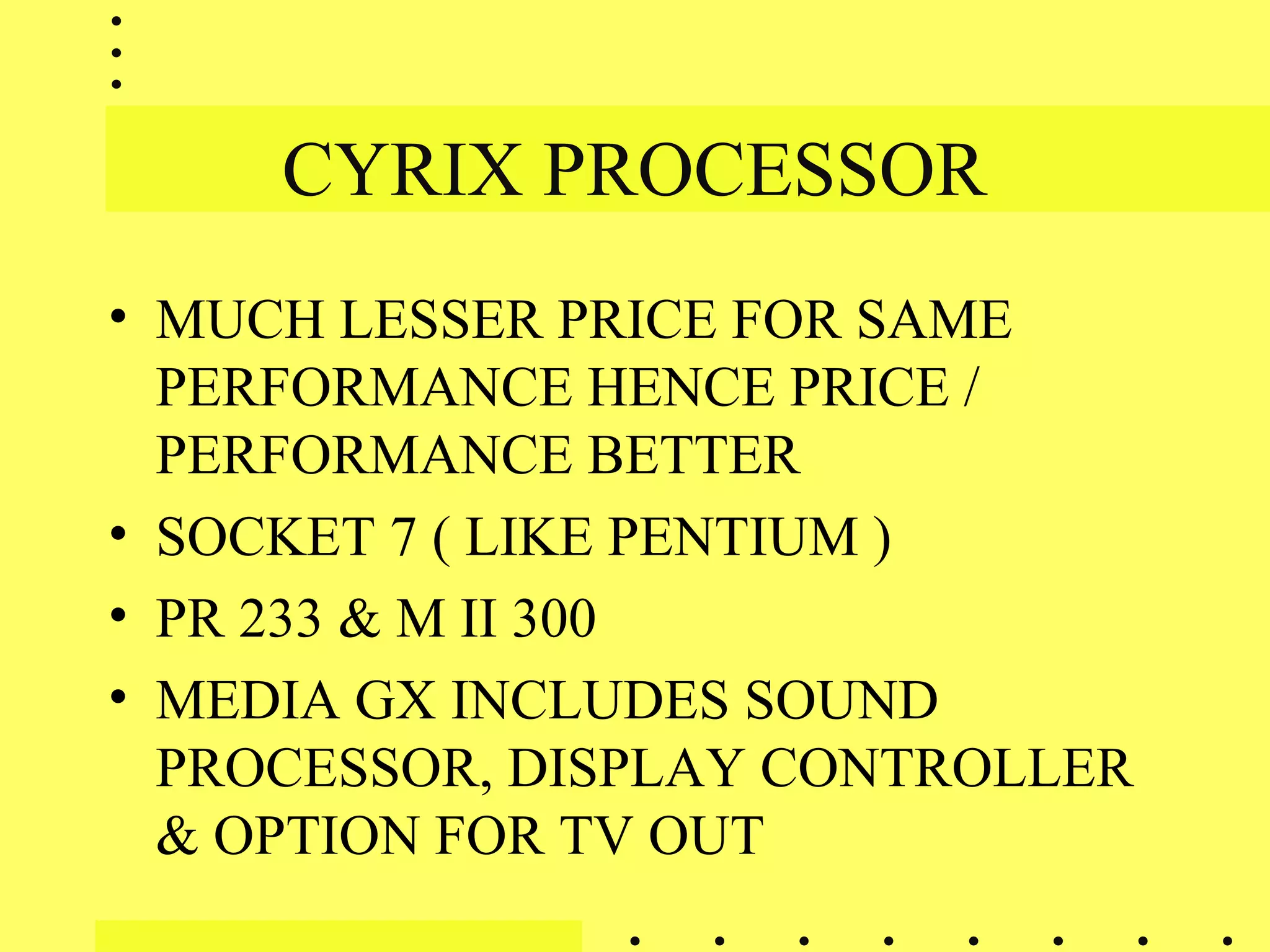 CYRIX PROCESSOR
• MUCH LESSER PRICE FOR SAME
PERFORMANCE HENCE PRICE /
PERFORMANCE BETTER
• SOCKET 7 ( LIKE PENTIUM )
• PR 233 & M II 300
• MEDIA GX INCLUDES SOUND
PROCESSOR, DISPLAY CONTROLLER
& OPTION FOR TV OUT
 
