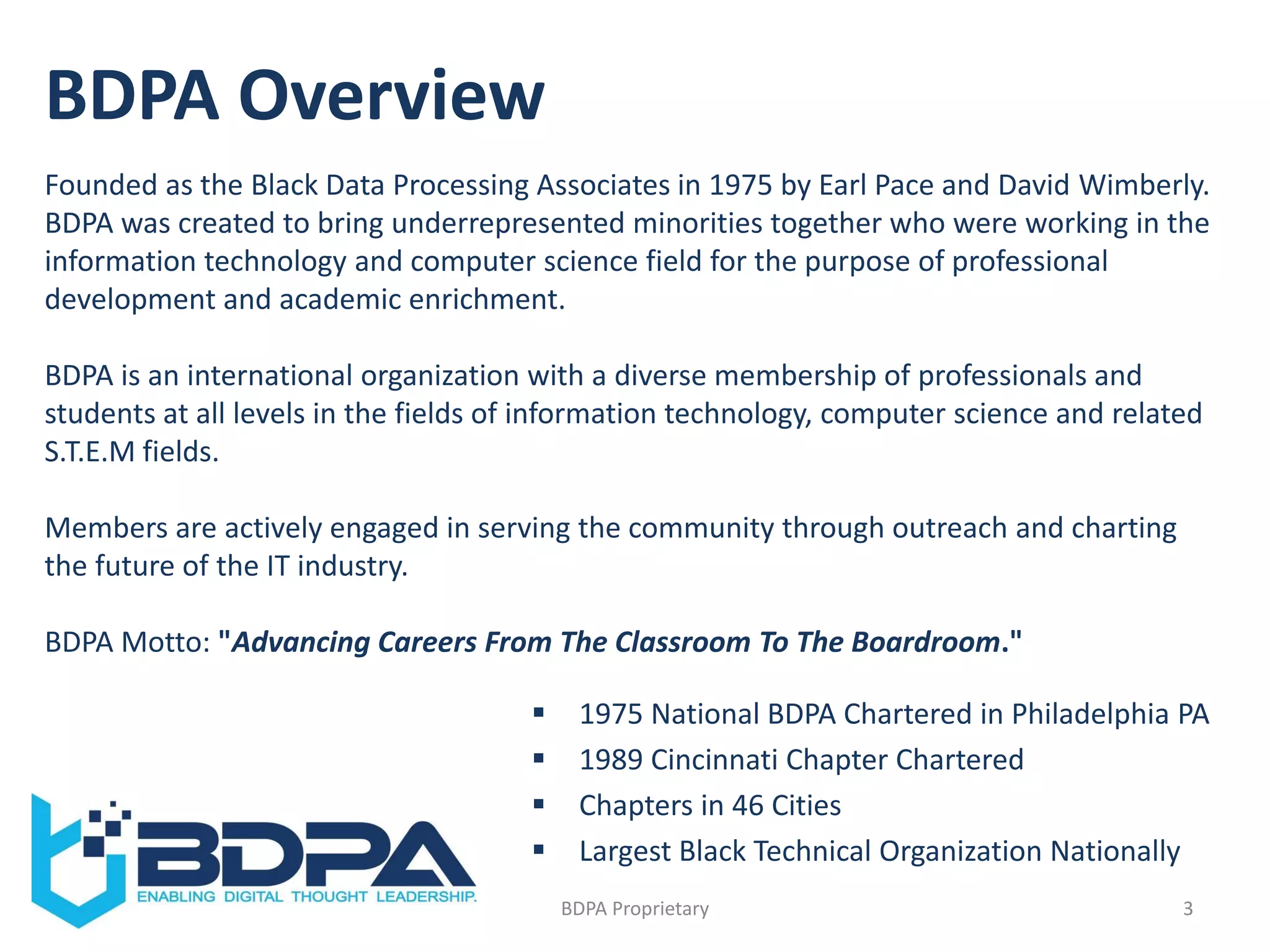 BDPA Overview
3BDPA Proprietary
 1975 National BDPA Chartered in Philadelphia PA
 1989 Cincinnati Chapter Chartered
 Chapters in 46 Cities
 Largest Black Technical Organization Nationally
Founded as the Black Data Processing Associates in 1975 by Earl Pace and David Wimberly.
BDPA was created to bring underrepresented minorities together who were working in the
information technology and computer science field for the purpose of professional
development and academic enrichment.
BDPA is an international organization with a diverse membership of professionals and
students at all levels in the fields of information technology, computer science and related
S.T.E.M fields.
Members are actively engaged in serving the community through outreach and charting
the future of the IT industry.
BDPA Motto: "Advancing Careers From The Classroom To The Boardroom."
 