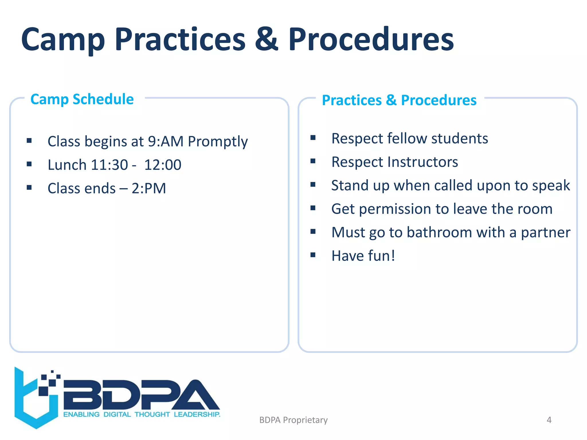 Camp Practices & Procedures
 Class begins at 9:AM Promptly
 Lunch 11:30 - 12:00
 Class ends – 2:PM
 Respect fellow students
 Respect Instructors
 Stand up when called upon to speak
 Get permission to leave the room
 Must go to bathroom with a partner
 Have fun!
4BDPA Proprietary
Camp Schedule Practices & Procedures
 