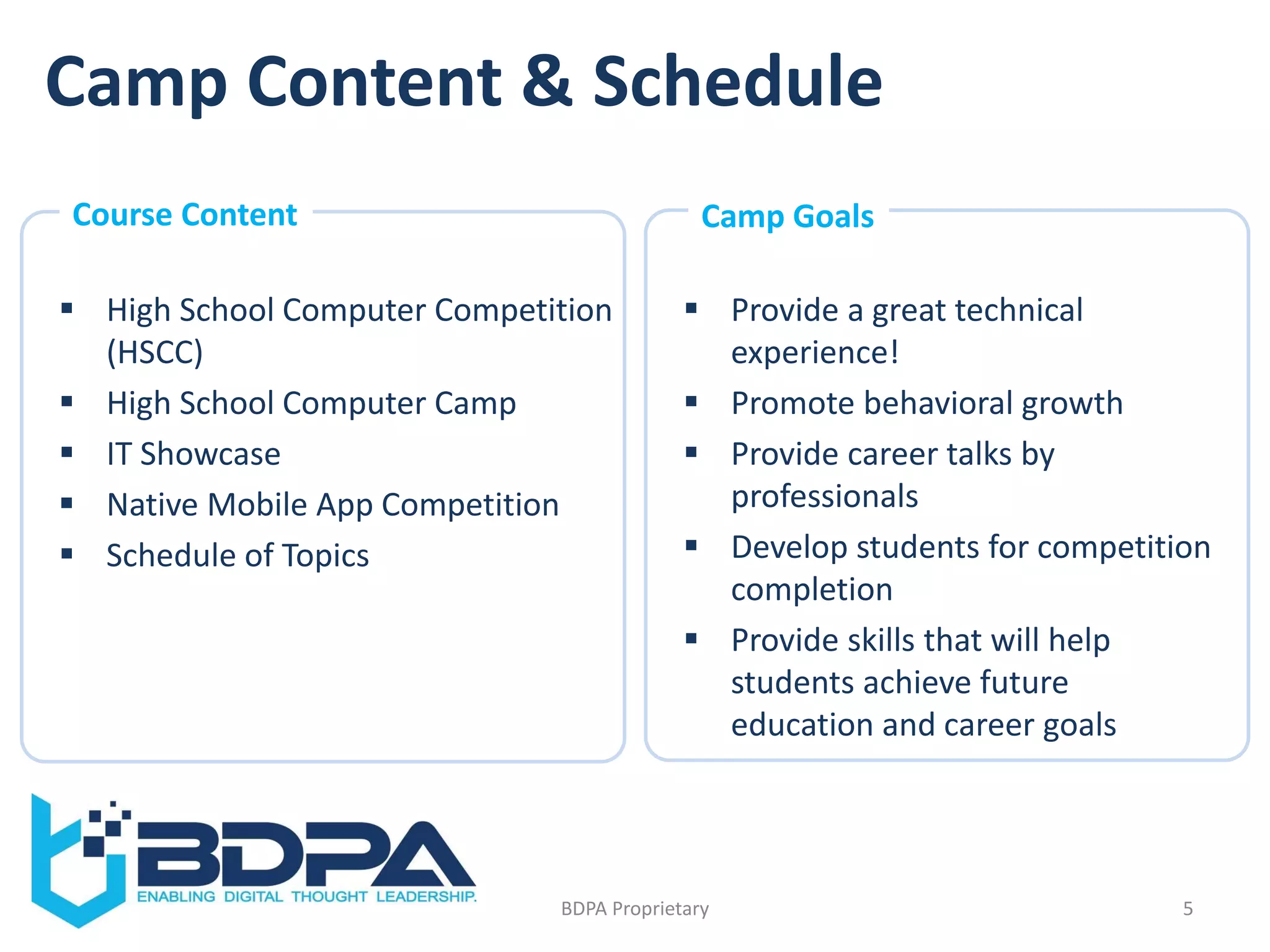Camp Content & Schedule
 High School Computer Competition
(HSCC)
 High School Computer Camp
 IT Showcase
 Native Mobile App Competition
 Schedule of Topics
5BDPA Proprietary
 Provide a great technical
experience!
 Promote behavioral growth
 Provide career talks by
professionals
 Develop students for competition
completion
 Provide skills that will help
students achieve future
education and career goals
Course Content Camp Goals
 