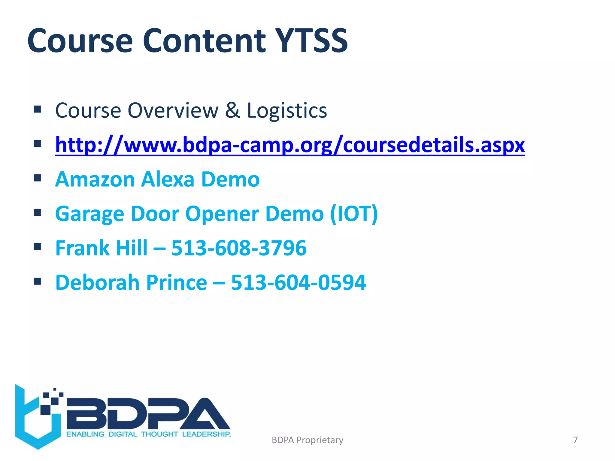 Course Content YTSS
 Course Overview & Logistics
 http://www.bdpa-camp.org/coursedetails.aspx
 Amazon Alexa Demo
 Garage Door Opener Demo (IOT)
 Frank Hill – 513-608-3796
 Deborah Prince – 513-604-0594
7BDPA Proprietary
 