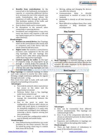 www.bankersadda.com | www.careerpower.in | www.careeradda.co.in
 Benefits from centralization: As the
central hub is the bottleneck, increasing its
capacity, or connecting additional devices
to it, increases the size of the network very
easily. Centralization also allows the
inspection of traffic through the network.
This facilitates analysis of the traffic and
detection of suspicious behavior.
 Easy to detect faults and to remove parts.
 No disruptions to the network when
connecting or removing devices.
 Installation and configuration is easy since
every one device only requires a link and
one input/output port to connect it to any
other device(s).
Disadvantages:
 Reliance on central device: Star Topology
relies on the central device (the switch, hub
or computer) and if this device fails the
whole network will fail in turn.
 Higher costs: The need for a central device
increases costs compared to the bus and
ring topologies. The star topology also
requires more cable when using Ethernet
cables than ring and bus topologies.
 Limited capacity for nodes: As this type
of network needs all connections to go
through a central device the amount of
nodes in a network is limited by this factor
whereas bus and ring topologies are not
limited in such a way.
 Ring Topology is a network topology in which
each node connects to exactly two other nodes,
forming a single continuous pathway for signals
through each node - a ring.
Data travel from node to node, with each node
along the way handling every packet.
Advantages:
 Very orderly network where every device
has access to the token and the
opportunity to transmit
 Performs better than a bus topology
under heavy network load
 Does not require a central node to
manage the connectivity between the
computers
 Due to the point to point line
configuration of devices with a device on
either side (each device is connected to
its immediate neighbor), it is quite easy
to install and reconfigure since adding or
removing a device requires moving just
two connections.
 Point to point line configuration makes it
easy to identify and isolate faults.
Disadvantages:
 One malfunctioning workstation can create
problems for the entire network. This can
be solved by using a dual ring or a switch
that closes off the break.
 Moving, adding and changing the devices
can affect the network
 Communication delay is directly
proportional to number of nodes in the
network
 Bandwidth is shared on all links between
devices
 More difficult to configure than a Star: node
adjunction = Ring shutdown and
reconfiguration
Ring Topology
 Mesh Topology is a network topology in which
each node (called a mesh node) relays data for the
network. All nodes cooperate in the distribution
of data in the network.
.
Mesh Topology
Advantages:
 Data can be transmitted from different
devices simultaneously. This topology can
withstand high traffic.
 Even if one of the components fails there is
always an alternative present. So data transfer
doesn’t get affected.
 Expansion and modification in topology can
be done without disrupting other nodes.
Disadvantages:
 There are high chances of redundancy in
many of the network connections.
 