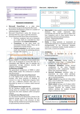 www.bankersadda.com | www.careerpower.in | www.careeradda.co.in
into cell currently selected.
Ctrl +
Arrow
key
Move to next section to text
Ctrl +
Space
Select entire column
Shift +
Space
Select entire row
MICROSOFT POWERPOINT
 Microsoft PowerPoint is a slide show
presentation program developed by Microsoft.
 PowerPoint presentations consist of a number of
individual pages or "slides".
 Microsoft PowerPoint's native file formats are
denoted either by a .ppt or .pptx file extension.
 PowerPoint provides three types of movements:
 Entrance, emphasis, and exit of elements
on a slide itself are controlled by what
PowerPoint calls Custom Animations.
 Transitions, on the other hand, are
movements between slides. These can be
animated in a variety of ways.
 Custom animation can be used to create
small story boards by animating pictures
to enter, exit or move.
DATABASE MANAGEMENT SYSTEM
DBMS is the acronym of Data Base Management
System. DBMS is a collection of interrelated data
and a set of programs to access this data in a
convenient and efficient way. It controls the
organization, storage, retrieval, security and
integrity of data in a database.
Architecture of DBMS
The generalized architecture of DBMS is called
ANSI/ SPARC model. The architecture is divided
into three levels:
1. External view or user view/View Level
It is the highest level of data abstraction. This
includes only those portions of database of
concern to a user or Application program. Each
user has a different external view and it is
described by means of a scheme called external
schema.
2. Conceptual view/Logical Level
All the database entities and the relationship
among them are included. One conceptual view
represents the entire database called conceptual
schema.
3. Internal view/Physical Level
It is the lowest level of abstraction, closest to the
physical storage method. It describes how the
data is stored, what is the structure of data
storage and the method of accessing these data. It
is represented by internal schema.
View Level … Defined by User
 Data model: A data model is a plan for building a
database. The model represents data
conceptually, the way the user sees it, rather than
how computers store it. Data models focus on
required data elements and associations.
1. Entity – Relationship Model
2. Relational Model
 Entity: A thing (animate or inanimate) of
independent physical or conceptual existence and
distinguishable. In the University database
context, an individual student, faculty member, a
class room, a course are entities.
 Attributes
Each entity is described by a set of
attributes/properties.
Types of Attributes
 Simple Attributes: having atomic or
indivisible values: Dept – a string Phone
Number – an eight digit number.
 Composite Attributes: having several
components in the value. Example:
Qualification with components (Degree
Name, Year, University Name)
 Derived Attributes: Attribute value is
dependent on some other attribute.
Example: Age depends on Date of Birth. So
age is a derived attribute.
 Single-valued: having only one value rather
than a set of values. For instance, Place of
Birth-single string value.
 Multi-valued: having a set of values rather
than a single value, for instance, Courses
Enrolled attribute for student Email
Address attribute for student Previous
Degree attribute for student.
 