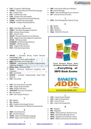 www.bankersadda.com | www.careerpower.in | www.careeradda.co.in
 CAD – Computer Aided Design
 COBOL – Common Business Oriented Language
 CD – Compact Disc
 CRT – Cathode Ray Tube
 CDR – Compact Disc Recordable
 CDROM – Compact Disc Read Only Memory
 CDRW – Compact Disc Rewritable
 CDR/W – Compact Disk Read/Write
D
 DBA – Data Base Administrator
 DBMS – Data Base Management System
 DNS – Domain Name System
 DPI – Dots Per Inch
 DRAM – Dynamic Random Access Memory
 DVD – Digital Video Disc/Digital Versatile Disc
 DVDR – DVD Recordable
 DVDROM – DVD Read Only Memory
 DVDRW – DVD Rewritable
 DVR – Digital Video Recorder
 DOS – Disk Operating System
E
 EBCDIC – Extended Binary Coded Decimal
Interchange Code
 e-Commerce – Electronic Commerce
 EDP – Electronic Data Processing
 EEPROM – Electronically Erasable Programmable
Read Only Memory
 ELM/e-Mail – Electronic Mail
 ENIAC - Electronic Numerical Integrator and
Computer
 EOF - End Of File
 EPROM - Erasable Programmable Read Only
Memory
 EXE - Executable
F
 FAX - Far Away Xerox/ facsimile
 FDC - Floppy Disk Controller
 FDD - Floppy Disk Drive
 FORTRAN - Formula Translation
 FS - File System
 FTP - File Transfer Protocol
G
 Gb - Gigabit
 GB - Gigabyte
 GIF - Graphics Interchange Format
 GSM - Global System for Mobile Communication
H
 HDD - Hard Disk Drive
 HP - Hewlett Packard
 HTML - Hyper Text Markup Language
 HTTP - Hyper Text Transfer Protocol
I
 IBM - International Business Machine
 IM - Instant Message
 IMAP - Internet Message Access Protocol
 ISP - Internet Service Provider
J
 JPEG - Joint Photographic Experts Group
K
 Kb - Kilobit
 KB - Kilobyte
 KHz - Kilohertz
 Kbps - Kilobit Per Second
L
 LCD – Liquid Crystal Display
 LED – Light Emitting Diode
 LPI – Lines Per Inch
 LIS – Large Scale Integration
M
 Mb – Megabit
 MB – Megabyte
 MPEG – Moving Picture Experts Group
 MMS – Multimedia Message Service
 MICR – Magnetic Ink Character reader
 MIPS – Million Instructions Per Second
 