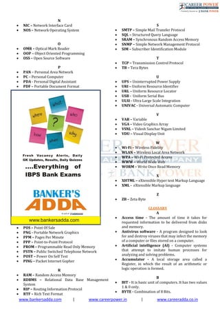 www.bankersadda.com | www.careerpower.in | www.careeradda.co.in
N
 NIC – Network Interface Card
 NOS – Network Operating System
O
 OMR – Optical Mark Reader
 OOP – Object Oriented Programming
 OSS – Open Source Software
P
 PAN – Personal Area Network
 PC – Personal Computer
 PDA - Personal Digital Assistant
 PDF – Portable Document Format
 POS – Point Of Sale
 PNG - Portable Network Graphics
 PPM – Pages Per Minute
 PPP – Point-to-Point Protocol
 PROM – Programmable Read Only Memory
 PSTN – Public Switched Telephone Network
 POST – Power On Self Test
 PING – Packet Internet Gopher
R
 RAM – Random Access Memory
 RDBMS – Relational Data Base Management
System
 RIP – Routing Information Protocol
 RTF – Rich Text Format
S
 SMTP – Simple Mail Transfer Protocol
 SQL – Structured Query Language
 SRAM – Synchronous Random Access Memory
 SNMP – Simple Network Management Protocol
 SIM – Subscriber Identification Module
T
 TCP – Transmission Control Protocol
 TB – Tera Bytes
U
 UPS – Uninterrupted Power Supply
 URI – Uniform Resource Identifier
 URL – Uniform Resource Locator
 USB - Uniform Serial Bus
 ULSI - Ultra Large Scale Integration
 UNIVAC - Universal Automatic Computer
V
 VAR – Variable
 VGA – Video Graphics Array
 VSNL – Videsh Sanchar Nigam Limited
 VDU – Visual Display Unit
W
 Wi-Fi – Wireless Fidelity
 WLAN – Wireless Local Area Network
 WPA – Wi-Fi Protected Access
 WWW – World Wide Web
 WORM – Write Once Read Memory
X
 XHTML – eXtensible Hyper text Markup Language
 XML - eXtensible Markup language
Z
 ZB – Zeta Byte
GLOSSARY
A
 Access time - The amount of time it takes for
requested information to be delivered from disks
and memory.
 Antivirus software - A program designed to look
for and destroy viruses that may infect the memory
of a computer or ﬁles stored on a computer.
 Artiﬁcial intelligence (AI) - Computer systems
that attempt to imitate human processes for
analyzing and solving problems.
 Accumulator - A local storage area called a
Register, in which the result of an arithmetic or
logic operation is formed.
B
 BIT - It is basic unit of computers. It has two values
1 & 0 only.
 BYTE - Combination of 8 Bits.
 