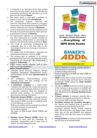 www.bankersadda.com | www.careerpower.in | www.careeradda.co.in
 A computer is an electronic device that accepts
data from the user (input), processes the data by
performing calculations and operations on it and
generates the desired Output.
 The device which is used with a computer to
display or store data is called Peripherals.
 The mechanical, magnetic, electronic and
electrical components that comprises a computer
system such as the Central Processing Unit (CPU),
monitor, keyboard, etc. is known as Hardware.
 A set of instructions that tells the computer about
the tasks to be performed and how these tasks are
to performed, is known as Software.
 An unprocessed collection or representation of
raw facts represented in a manner suitable for
communication, interpretation or processing by
humans or by automatic means, is known as Data.
 The result of processing, manipulating and
organising data in a way that adds to the
knowledge of the person receiving it, is known as
Information.
 The smallest unit of information, a computer can
understand and process, is known as Bit.
 The primary goal of computer is to process
information that it receives and output the results.
The process of control and alter information is
known as. Processing.
 Which number system computer used to store
data and perform calculation?
Binary Number System.
 Computer Speed, Accuracy, Diligence, Storage
Capability, Automation, Remembrance Power
and Versatility are the main Characteristics of
Computer.
 Self Intelligence, Decision-Making power,
Learning power, Self care, Feelings are the
Limitations of Computer.
 A mainframe computer is a much larger
computer that typically fills a room and may cost
many hundreds or thousands of times as much as
a personal computer. They are designed to
perform large numbers of calculations for
governments and large enterprises.
 Read-only memory (ROM) is a storage medium
used in computers and other electronic devices.
Data stored in ROM can only be modified slowly
or with difficulty, or not at all.
ROM is non-volatile and the contents are retained
even after the power is switched off.
It only allows reading.
The types of ROM include PROM, EPROM and
EEPROM.
 Random Access Memory (RAM), allows the
computer to store data for immediate for
immediate manipulation and to keep track of
what is currently being processed.
RAM is referred to as volatile memory and is lost
when the power is turned off.
It allows reading and writing.
The two main types of RAM are static RAM and
dynamic RAM.
 SRAM retains data as long as power is provided
to the memory chip and need not be refreshed
periodically. SRAM stands for Static Random
Access Memory.
 The data on DRAM continues to move in and out
of the memory as long as power is available and
must be continually refreshed to maintain the
data. DRAM stands for Dynamic Random Access
Memory.
 Primary memory is computer memory that a
processor or computer accesses first or directly.
For example: RAM, and Cache Memory.
 Secondary memory (or secondary storage) is
the slowest and cheapest form of memory. It
cannot be processed directly by the CPU.
Secondary memory devices include magnetic
disks like hard drives and floppy disks, optical
disks such as CDs and CDROMs, and magnetic
tapes, which were the first forms of secondary
memory.
 Virtual memory is memory on the hard disk that
the CPU uses as an extended RAM.
 