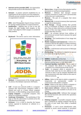 www.bankersadda.com | www.careerpower.in | www.careeradda.co.in
 Internet service provider (ISP) - An organization
that provides access to the Internet for a fee.
 Intranet - A private network established by an
organization for the exclusive use of its employees.
Firewalls prevent outsiders from gaining access to
an organization’s intranet
J
 JPEG - Joint Photographic Experts Group. A format
for storing complex graphics in compressed form.
 Justiﬁcation - Aligning lines of text at the left
margin, the right margin, both margins, or the
centre. Text aligned at both margins is considered
fully justiﬁed.
K
 Keyboard - The device used to enter information
into a computer.
 Kilobyte - A measurement of the storage capacity
of a device. One kilobyte represents 1024 bytes.
L
 LAN - A local area network (LAN) is a computer
network that interconnects computers within a
limited area such as a home, school, computer
laboratory, or office building, using network media.
 Laptop computer - A portable computer. Also
known as a notebook computer.
 Landscape Orientation – The positioning of the
page so that the information is printed across the
long dimension of the page.
 Liveware - It is a term to describe the human
system, opposed to hardware or software in a
computer.
M
 Macro virus - A type of virus that attaches itself to
documents or word processing templates.
 Malware - Software that disrupts normal
computer functions or sends a user’s personal data
without the user’s authorization.
 Memory - The part of a computer that stores
information.
 Memory Cell - A circuit in memory that represents
a single bit of information.
 Mass Storage - Storage systems that provide
access to hundreds of billions of bytes of stored
data. They are often referred to as Archival Storage
because of the very large volumes of historical or
backup data they can store.
 MIPS - An acronym derived from millions of
instructions per second. Used to measure the speed
of a processor.
 Morphing - The transformation of one image into
another image.
 Mobile Commerce (m-Commerce) - A form of e-
commerce that has the ability to conduct monetary
transactions via a mobile device such as a cell
phone.
 Mozilla - a web browser and successor to Netscape
Communicator.
 Multitasking - The ability of a computer to execute
more than one program at a time.
N
 NIBBLE - Combination of four bits.
 Network - A system of interconnected computers.
They are of three types i. e. LAN, MAN, WAN.
 Network Interface Card (NIC) - This is a part of
the computer that allows it to talk to other
computers via a network protocol like TCP/IP.
 Node - A computer which is attached to the
network. Each node has its own address on the
network so that it can be uniquely identified and
can communicate with other nodes on the same or
different network.
O
 Ofﬂine - Refers to the state in which a computer is
temporarily or permanently unable to
communicate with another computer.
 Online - Refers to the state in which a computer is
ready to communicate with other computers.
 Open source software - Software that makes the
underlying source code available to all users at no
charge.
 Operating system (OS) - Software that manages
the internal functions and controls the operations
of a computer.
P
 Palmtop computer - A portable computer smaller
than a notebook (or laptop) computer that ﬁts on
the palm of your hand. Also called a handheld
computer.
 Password - A user’s secret identiﬁcation code,
required to access stored material. A procedure
 