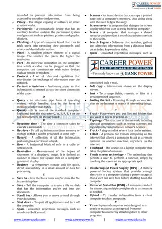 www.bankersadda.com | www.careerpower.in | www.careeradda.co.in
intended to prevent information from being
accessed by unauthorized persons.
 Piracy - The illegal copying of software or other
creative works.
 Peripherals - A connectable device that has an
auxiliary function outside the permanent system
configuration such as plotters, printers and graphic
displays.
 Phishing - A type of computer fraud that tries to
trick users into revealing their passwords and
other conﬁdential information.
 Pixel - A smallest picture element of a digital
image. The smaller the pixels, the higher the
resolution.
 Port - An electrical connection on the computer
into which a cable can be plugged so that the
computer can communicate with other devices
such as printer or modem.
 Protocol - A set of rules and regulations that
coordinates the exchange of information over the
network.
 Portrait orientation - Positioning paper so that
information is printed across the short dimension
of the paper.
Q
 Query - An alternate pipe form of operating
system, which handles data in the form of
messages rather than bytes.
 Qwerty - It is one of the standard computer
keyboard, with the character Q, W, E, R, T, Y on the
top row of letters on the keyboard.
R
 Response time - The time a computer takes to
execute a command.
 Retrieve - To call up information from memory or
storage so that it can be processed in some way.
 Record - A collection of all the information
pertaining to a particular subject.
 Row - A horizontal block of cells in a table or
spreadsheet.
 Resolution - Measurement of the degree of
sharpness of a displayed image. It is defined as
number of pixels per square inch on a computer
generated display.
 Register - A temporary storage unit for quick,
direct accessibility of a small amount of data for
processing.
S
 Save As – Give the file a name and/or store the file
in a certain place.
 Save - Tell the computer to create a file on disk
that has the information you’ve put into the
document.
 Scroll bar - Allows you to move around through
your document.
 Shut down - To quit all applications and turn off
the computer.
 Spam - unwanted repetitious messages, such as
unsolicited bulk e-mail.
 Scanner - An input device that can copy a printed
page into a computer’s memory, thus doing away
with the need to type the copy.
 Screen saver - A program that changes the screen
display while the user is away from the computer.
 Server - A computer that manages a shared
resource and provides a set of shared user services
to the clients.
 Search Engine - Software that searches, gathers
and identifies information from a database based
on an index, keywords or titles.
 Spam - Unwanted repetitious messages, such as
unsolicited bulk e-mail.
 Soft copy - Information shown on the display
screen.
 Sort - To arrange ﬁelds, records, or ﬁles in a
predetermined sequence.
 Surﬁng the Net - Browsing through various Web
sites on the Internet in search of interesting things.
T
 Trash - Place where you put files and folders that
you want to delete or get rid of.
 Topology - The structure of the network, including
physical connections such as wiring schemes and
logical interactions between network devices.
 Track - A ring on a disk where data can be written.
 Telnet - A protocol for remote computing on the
internet that allows a computer to act as a remote
terminal on another machine, anywhere on the
internet.
 Touchpad - The device on a laptop computer that
takes the place of a mouse.
 Touch screen technology - The technology that
permits a user to perform a function simply by
touching the screen on an appropriate spot.
U
 Uninterrupted Power Supply (UPS) - A Battery
powered backup system that provides enough
electricity to a computer during a power outage so
that a user can save files before shutting down the
computer.
 Universal Serial Bus (USB) - A common standard
for connecting multiple peripherals to a computer
as needed.
 Upload - To transfer information from a client
computer to a host computer.
V
 Virus - A piece of computer code designed as a
prank or malicious act to spread from one
computer to another by attaching itself to other
programs.
 