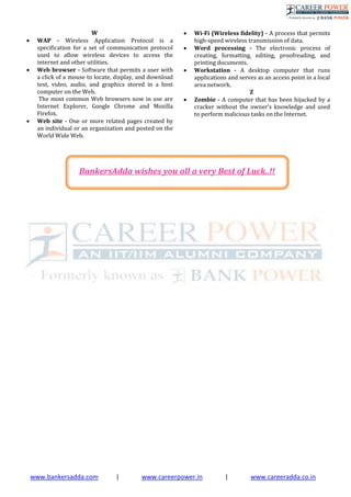 www.bankersadda.com | www.careerpower.in | www.careeradda.co.in
W
 WAP - Wireless Application Protocol is a
specification for a set of communication protocol
used to allow wireless devices to access the
internet and other utilities.
 Web browser - Software that permits a user with
a click of a mouse to locate, display, and download
text, video, audio, and graphics stored in a host
computer on the Web.
The most common Web browsers now in use are
Internet Explorer, Google Chrome and Mozilla
Firefox.
 Web site - One or more related pages created by
an individual or an organization and posted on the
World Wide Web.
 Wi-Fi (Wireless ﬁdelity) - A process that permits
high-speed wireless transmission of data.
 Word processing - The electronic process of
creating, formatting, editing, proofreading, and
printing documents.
 Workstation - A desktop computer that runs
applications and serves as an access point in a local
area network.
Z
 Zombie - A computer that has been hijacked by a
cracker without the owner’s knowledge and used
to perform malicious tasks on the Internet.
BankersAdda wishes you all a very Best of Luck..!!
 
