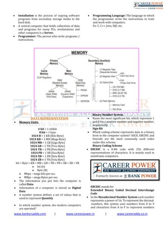 www.bankersadda.com | www.careerpower.in | www.careeradda.co.in
 Installation is the process of copying software
programs from secondary storage media to the
hard disk.
 A central computer that holds collections of data
and programs for many PCs, workstations and
other computers is a Server.
 Programmer: The person who write programs /
instructions.
 Programming Language: The language in which
the programmer write the instructions to train
and work with computers.
Ex: C, C++, Java, SQL etc.
DATA REPRESENTATION
 Memory Units:
4 bit = 1 nibble
8 bit = 1 byte
1024 B = 1 KB (Kilo Byte)
1024 KB = 1 MB (Mega Byte)
1024 MB = 1 GB (Giga Byte)
1024 GB = 1 TB (Tera Byte)
1024 TB = 1 PB (Peta Byte)
1024 PB = 1 XB (Exa Byte)
1024 XB = 1 ZB (Zeta Byte)
1024 ZB = 1 YB (Yota Byte)
bit < Byte < KB < MB < GB < TB < PB < XB < ZB < YB
 bit (b)
 Byte (B)
 Mbps – mega bits per sec.
 MBps – mega Bytes per sec.
 The information you put into the computer is
called Data
 Information of a computer is stored as Digital
Data
 A number system defines a set of values that is
used to represent Quantity
 In which number system, the modern computers
are operated?
Binary Number System
 Name the most significant bit, which represent 1
and 0 for a positive number and negative number,
respectively.
Sign Bit
 Which coding scheme represents data in a binary
form in the computer system? ASCII, EBCDIC and
Unicode are the most commonly used codes
under this scheme.
Binary Coding Scheme
 EBCDIC is a 8-Bit code with 256 different
representations of characters. It is mainly used in
mainframe computers.
EBCDIC stands for
Extended Binary Coded Decimal Interchange
Code
 In the Hexadecimal Number System each number
represents a power of 16. To represent the decimal
numbers, this system uses numbers from 0 to 9
and characters from A to F to represent numbers
 