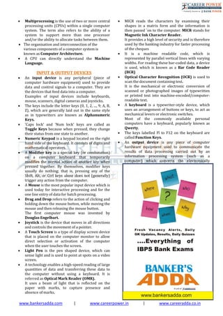 www.bankersadda.com | www.careerpower.in | www.careeradda.co.in
 Multiprocessing is the use of two or more central
processing units (CPUs) within a single computer
system. The term also refers to the ability of a
system to support more than one processor
and/or the ability to allocate tasks between them.
 The organisation and interconnection of the
various components of a computer system is
known as Computer Architecture.
 A CPU can directly understand the Machine
Language.
INPUT & OUTPUT DEVICES
 An input device is any peripheral (piece of
computer hardware equipment) used to provide
data and control signals to a computer. They are
the devices that feed data into a computer.
Examples of input devices include keyboards,
mouse, scanners, digital cameras and joysticks.
 The keys include the letter keys (0, 1, 2, ..., 9; A, B,
Z), which are generally laid out in the same style
as in typewriters are known as Alphanumeric
Keys.
 'Caps lock' and 'Num lock' keys are called as
Toggle Keys because when pressed, they change
their status from one state to another.
 Numeric Keypad is a keypad located on the right
hand side of the keyboard. It consists of digits and
mathematical operators.
 A Modifier key is a special key (or combination)
on a computer keyboard that temporarily
modifies the normal action of another key when
pressed together. By themselves, modifier keys
usually do nothing; that is, pressing any of the
Shift, Alt, or Ctrl keys alone does not (generally)
trigger any action from the computer.
 A Mouse is the most popular input device which is
used today for interactive processing and for the
one line entry of data for batch processing.
 Drag and Drop refers to the action of clicking and
holding down the mouse button, while moving the
mouse and then releasing the mouse button.
The first computer mouse was invented by
Douglas Engelbart.
 Joystick is the device that moves in all directions
and controls the movement of a pointer.
 A Touch Screen is a type of display screen device
that is placed on the computer monitor to allow
direct selection or activation of the computer
when the user touches the screen.
 Light Pen is the pen shaped device, which can
sense light and is used to point at spots on a video
screen.
 A technology enables a high-speed reading of large
quantities of data and transferring these data to
the computer without using a keyboard. It is
referred as Optical Mark Reader (OMR).
It uses a beam of light that is reflected on the
paper with marks, to capture presence and
absence of marks.
 MICR reads the characters by examining their
shapes in a matrix form and the information is
then passed `on to the computer. MICR stands for
Magnetic Ink Character Reader.
It provides a high level of security and is therefore
used by the banking industry for faster processing
of the cheques
 It is a machine readable code, which is
represented by parallel vertical lines with varying
widths. For reading these bar-coded data, a device
is used, which is known as a Bar Code Reader
(BCR)
 Optical Character Recognition (OCR) is used to
scan the document containing text.
It is the mechanical or electronic conversion of
scanned or photographed images of typewritten
or printed text into machine-encoded/computer-
readable text.
 A keyboard is a typewriter-style device, which
uses an arrangement of buttons or keys, to act as
mechanical levers or electronic switches.
Most of the commonly available personal
computers have a keyboard, popularly known as
Qwerty.
 The keys labelled Fl to F12 on the keyboard are
called Function Keys.
 An output device is any piece of computer
hardware equipment used to communicate the
results of data processing carried out by an
information processing system (such as a
computer) which converts the electronically
g
e
n
e
r
a
t
e
d
i
n
f
o
r
m
a
t
i
o
n
i
n
t
o
h
u
 