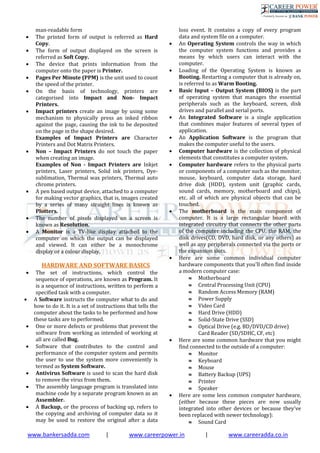 www.bankersadda.com | www.careerpower.in | www.careeradda.co.in
man-readable form
 The printed form of output is referred as Hard
Copy.
 The form of output displayed on the screen is
referred as Soft Copy.
 The device that prints information from the
computer onto the paper is Printer.
 Pages Per Minute (PPM) is the unit used to count
the speed of the printer.
 On the basis of technology, printers are
categorised into Impact and Non- Impact
Printers.
 Impact printers create an image by using some
mechanism to physically press an inked ribbon
against the page, causing the ink to be deposited
on the page in the shape desired.
Examples of Impact Printers are Character
Printers and Dot Matrix Printers.
 Non – Impact Printers do not touch the paper
when creating an image.
Examples of Non - Impact Printers are Inkjet
printers, Laser printers, Solid ink printers, Dye-
sublimation, Thermal wax printers, Thermal auto
chrome printers.
 A pen based output device, attached to a computer
for making vector graphics, that is, images created
by a series of many straight lines is known as
Plotters.
 The number of pixels displayed on a screen is
known as Resolution.
 A Monitor is a TV-like display attached to the
computer on which the output can be displayed
and viewed. It can either be a monochrome
display or a colour display.
HARDWARE AND SOFTWARE BASICS
 The set of instructions, which control the
sequence of operations, are known as Program. It
is a sequence of instructions, written to perform a
specified task with a computer.
 A Software instructs the computer what to do and
how to do it. It is a set of instructions that tells the
computer about the tasks to be performed and how
these tasks are to performed.
 One or more defects or problems that prevent the
software from working as intended of working at
all are called Bug.
 Software that contributes to the control and
performance of the computer system and permits
the user to use the system more conveniently is
termed as System Software.
 Antivirus Software is used to scan the hard disk
to remove the virus from them.
 The assembly language program is translated into
machine code by a separate program known as an
Assembler.
 A Backup, or the process of backing up, refers to
the copying and archiving of computer data so it
may be used to restore the original after a data
loss event. It contains a copy of every program
data and system file on a computer.
 An Operating System controls the way in which
the computer system functions and provides a
means by which users can interact with the
computer.
 Loading of the Operating System is known as
Booting. Restarting a computer that is already on,
is referred to as Warm Booting.
 Basic Input – Output System (BIOS) is the part
of operating system that manages the essential
peripherals such as the keyboard, screen, disk
drives and parallel and serial ports.
 An Integrated Software is a single application
that combines major features of several types of
application.
 An Application Software is the program that
makes the computer useful to the users.
 Computer hardware is the collection of physical
elements that constitutes a computer system.
 Computer hardware refers to the physical parts
or components of a computer such as the monitor,
mouse, keyboard, computer data storage, hard
drive disk (HDD), system unit (graphic cards,
sound cards, memory, motherboard and chips),
etc. all of which are physical objects that can be
touched.
 The motherboard is the main component of
computer. It is a large rectangular board with
integrated circuitry that connects the other parts
of the computer including the CPU, the RAM, the
disk drives(CD, DVD, hard disk, or any others) as
well as any peripherals connected via the ports or
the expansion slots.
 Here are some common individual computer
hardware components that you'll often find inside
a modern computer case:
 Motherboard
 Central Processing Unit (CPU)
 Random Access Memory (RAM)
 Power Supply
 Video Card
 Hard Drive (HDD)
 Solid-State Drive (SSD)
 Optical Drive (e.g. BD/DVD/CD drive)
Card Reader (SD/SDHC, CF, etc)
 Here are some common hardware that you might
find connected to the outside of a computer:
 Monitor
 Keyboard
 Mouse
 Battery Backup (UPS)
 Printer
 Speaker
 Here are some less common computer hardware,
(either because these pieces are now usually
integrated into other devices or because they've
been replaced with newer technology):
 Sound Card
 