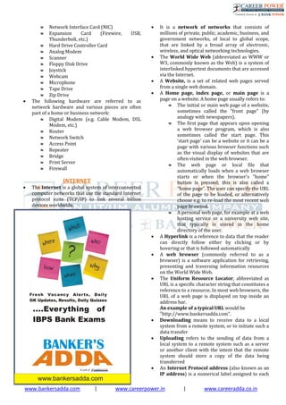 www.bankersadda.com | www.careerpower.in | www.careeradda.co.in
 Network Interface Card (NIC)
 Expansion Card (Firewire, USB,
Thunderbolt, etc.)
 Hard Drive Controller Card
 Analog Modem
 Scanner
 Floppy Disk Drive
 Joystick
 Webcam
 Microphone
 Tape Drive
 Zip Drive
 The following hardware are referred to as
network hardware and various pieces are often
part of a home or business network:
 Digital Modem (e.g. Cable Modem, DSL
Modem, etc.)
 Router
 Network Switch
 Access Point
 Repeater
 Bridge
 Print Server
 Firewall
INTERNET
 The Internet is a global system of interconnected
computer networks that use the standard Internet
protocol suite (TCP/IP) to link several billion
devices worldwide.
 It is a network of networks that consists of
millions of private, public, academic, business, and
government networks, of local to global scope,
that are linked by a broad array of electronic,
wireless, and optical networking technologies.
 The World Wide Web (abbreviated as WWW or
W3, commonly known as the Web) is a system of
interlinked hypertext documents that are accessed
via the Internet.
 A Website, is a set of related web pages served
from a single web domain.
 A Home page, index page, or main page is a
page on a website. A home page usually refers to:
 The initial or main web page of a website,
sometimes called the "front page" (by
analogy with newspapers).
 The first page that appears upon opening
a web browser program, which is also
sometimes called the start page. This
'start page' can be a website or it can be a
page with various browser functions such
as the visual display of websites that are
often visited in the web browser.
 The web page or local file that
automatically loads when a web browser
starts or when the browser's "home"
button is pressed; this is also called a
"home page". The user can specify the URL
of the page to be loaded, or alternatively
choose e.g. to re-load the most recent web
page browsed.
 A personal web page, for example at a web
hosting service or a university web site,
that typically is stored in the home
directory of the user.
 A Hyperlink is a reference to data that the reader
can directly follow either by clicking or by
hovering or that is followed automatically
 A web browser (commonly referred to as a
browser) is a software application for retrieving,
presenting and traversing information resources
on the World Wide Web.
 The Uniform Resource Locator, abbreviated as
URL is a specific character string that constitutes a
reference to a resource. In most web browsers, the
URL of a web page is displayed on top inside an
address bar.
An example of a typical URL would be
"http://www.bankersadda.com".
 Downloading means to receive data to a local
system from a remote system, or to initiate such a
data transfer
 Uploading refers to the sending of data from a
local system to a remote system such as a server
or another client with the intent that the remote
system should store a copy of the data being
transferred
 An Internet Protocol address (also known as an
IP address) is a numerical label assigned to each
 