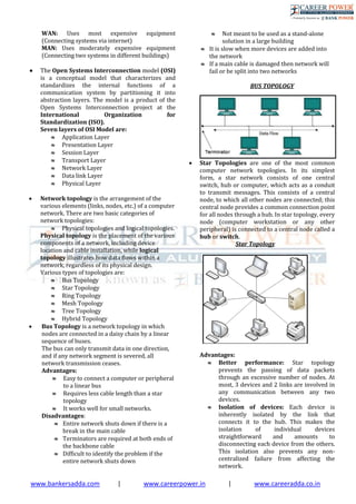 www.bankersadda.com | www.careerpower.in | www.careeradda.co.in
WAN: Uses most expensive equipment
(Connecting systems via internet)
MAN: Uses moderately expensive equipment
(Connecting two systems in different buildings)
 The Open Systems Interconnection model (OSI)
is a conceptual model that characterizes and
standardizes the internal functions of a
communication system by partitioning it into
abstraction layers. The model is a product of the
Open Systems Interconnection project at the
International Organization for
Standardization (ISO).
Seven layers of OSI Model are:
 Application Layer
 Presentation Layer
 Session Layer
 Transport Layer
 Network Layer
 Data link Layer
 Physical Layer
 Network topology is the arrangement of the
various elements (links, nodes, etc.) of a computer
network. There are two basic categories of
network topologies:
 Physical topologies and logical topologies.
Physical topology is the placement of the various
components of a network, including device
location and cable installation, while logical
topology illustrates how data flows within a
network, regardless of its physical design.
Various types of topologies are:
 Bus Topology
 Star Topology
 Ring Topology
 Mesh Topology
 Tree Topology
 Hybrid Topology
 Bus Topology is a network topology in which
nodes are connected in a daisy chain by a linear
sequence of buses.
The bus can only transmit data in one direction,
and if any network segment is severed, all
network transmission ceases.
Advantages:
 Easy to connect a computer or peripheral
to a linear bus
 Requires less cable length than a star
topology
 It works well for small networks.
Disadvantages:
 Entire network shuts down if there is a
break in the main cable
 Terminators are required at both ends of
the backbone cable
 Difficult to identify the problem if the
entire network shuts down
 Not meant to be used as a stand-alone
solution in a large building
 It is slow when more devices are added into
the network
 If a main cable is damaged then network will
fail or be split into two networks
BUS TOPOLOGY
 Star Topologies are one of the most common
computer network topologies. In its simplest
form, a star network consists of one central
switch, hub or computer, which acts as a conduit
to transmit messages. This consists of a central
node, to which all other nodes are connected; this
central node provides a common connection point
for all nodes through a hub. In star topology, every
node (computer workstation or any other
peripheral) is connected to a central node called a
hub or switch.
Star Topology
Advantages:
 Better performance: Star topology
prevents the passing of data packets
through an excessive number of nodes. At
most, 3 devices and 2 links are involved in
any communication between any two
devices.
 Isolation of devices: Each device is
inherently isolated by the link that
connects it to the hub. This makes the
isolation of individual devices
straightforward and amounts to
disconnecting each device from the others.
This isolation also prevents any non-
centralized failure from affecting the
network.
 