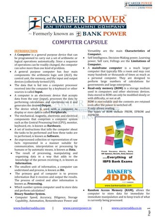 www.bankersadda.com | www.careerpower.in | www.careeradda.co.in 
Page 1 
COMPUTER CAPSULE 
INTRODUCTION 
 A Computer is a general purpose device that can be programmed to carry out a set of arithmetic or logical operations automatically. Since a sequence of operations can be readily changed, the computer can solve more than one kind of problem. 
 A general purpose computer has four main components: the arithmetic logic unit (ALU), the control unit, the memory, and the input and output devices (collectively termed I/O). 
 The data that is fed into a computer processor received into the computer by a keyboard or other sources is called Input. 
 A computer is an electronic device that accepts data from the user (input), processes the data by performing calculations and operations on it and generates the desired Output. 
 The device which is used with a computer to display or store data is called Peripherals. 
 The mechanical, magnetic, electronic and electrical components that comprises a computer system such as the Central Processing Unit (CPU), monitor, keyboard, etc. is known as Hardware. 
 A set of instructions that tells the computer about the tasks to be performed and how these tasks are to performed, is known as Software. 
 An unprocessed collection or representation of raw facts represented in a manner suitable for communication, interpretation or processing by humans or by automatic means, is known as Data. 
 The result of processing, manipulating and organising data in a way that adds to the knowledge of the person receiving it, is known as Information. 
 The smallest unit of information, a computer can understand and process, is known as Bit. 
 The primary goal of computer is to process information that it receives and output the results. The process of control and alter information is known as. Processing. 
 Which number system computer used to store data and perform calculation? 
Binary Number System. 
 Computer Speed, Accuracy, Diligence, Storage Capability, Automation, Remembrance Power and 
Versatility are the main Characteristics of Computer. 
 Self Intelligence, Decision-Making power, Learning power, Self care, Fellings are the Limitations of Computer. 
 A mainframe computer is a much larger computer that typically fills a room and may cost many hundreds or thousands of times as much as a personal computer. They are designed to perform large numbers of calculations for governments and large enterprises. 
 Read-only memory (ROM) is a storage medium used in computers and other electronic devices. Data stored in ROM can only be modified slowly or with difficulty, or not at all. 
ROM is non-volatile and the contents are retained even after the power is switched off. 
It only allows reading. 
The types of ROM include PROM, EPROM and EEPROM. 
 Random Access Memory (RAM), allows the computer to store data for immediate for immediate manipulation and to keep track of what is currently being processed.  