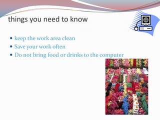 things you need to know

 keep the work area clean
 Save your work often
 Do not bring food or drinks to the computer
 