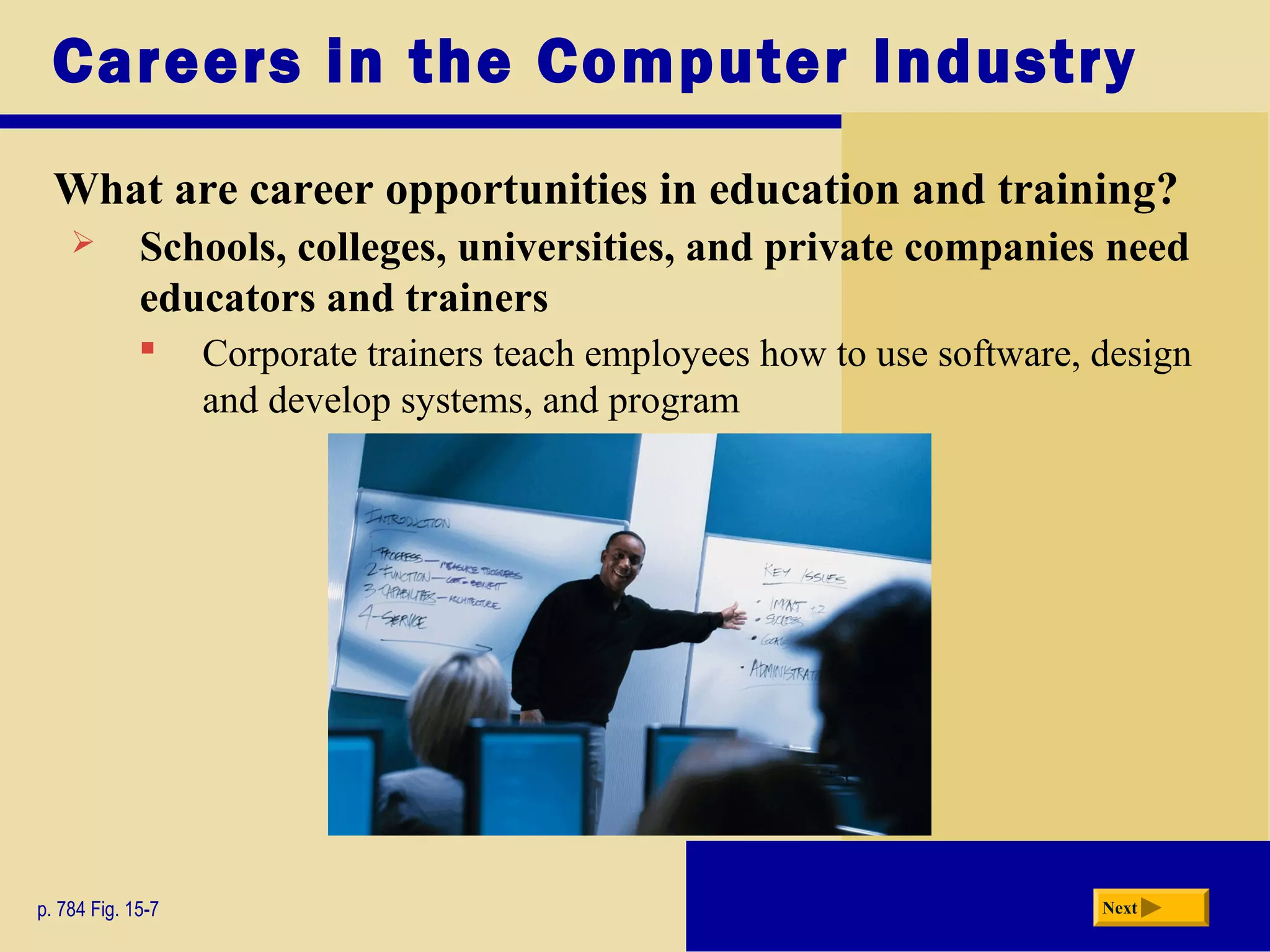 Careers in the Computer Industry
What are career opportunities in education and training?
p. 784 Fig. 15-7 Next
 Schools, colleges, universities, and private companies need
educators and trainers
 Corporate trainers teach employees how to use software, design
and develop systems, and program
 