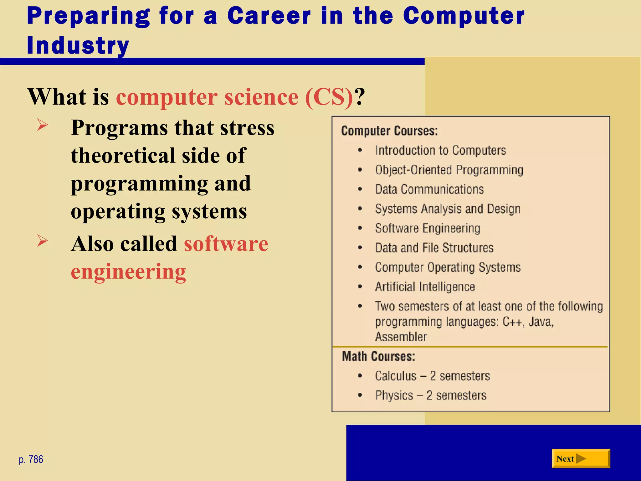 Preparing for a Career in the Computer
Industry
What is computer science (CS)?
p. 786 Next
 Programs that stress
theoretical side of
programming and
operating systems
 Also called software
engineering
 