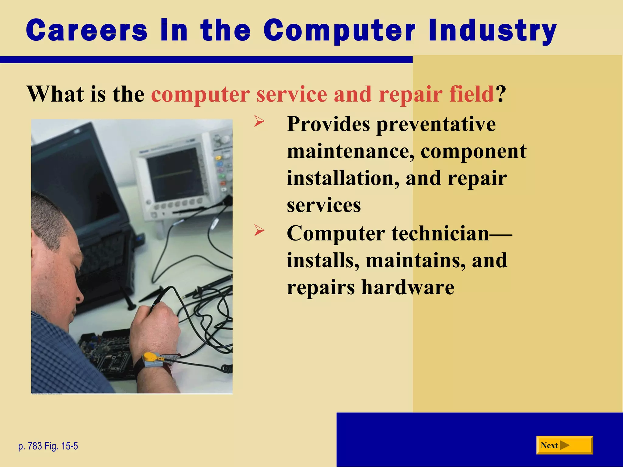 Careers in the Computer Industry
What is the computer service and repair field?
p. 783 Fig. 15-5 Next
 Provides preventative
maintenance, component
installation, and repair
services
 Computer technician—
installs, maintains, and
repairs hardware
 