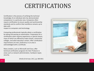 CERTIFICATIONS 
Certification is the process of verifying the technical 
knowledge of an individual who has demonstrated 
competence in a particular area. Companies often 
require certification to ensure quality and workmanship 
standards and to confirm their workforce remains up to 
date with 
respect to computers and technology. 
Computing professionals typically obtain a certification 
by taking and passing an examination. Preparation for a 
certification exam requires experience or special classes, 
many of which are offered by trade schools, community 
colleges, and adult education centers. After certification 
requirements are met, proficiency in an area is 
acknowledged with a certificate. 
Many vendors, such as Microsoft and Cisco, offer 
technical certification programs for their Products in 
areas such as network administration, hardware repair, 
security. 
(Shelly & Vermaat, 2011, pp. 800-801) 
 