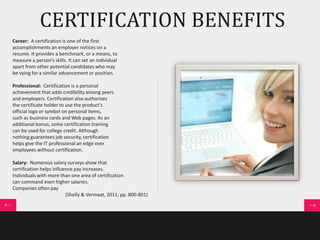 CERTIFICATION BENEFITS 
Career: A certification is one of the first 
accomplishments an employer notices on a 
resume. It provides a benchmark, or a means, to 
measure a person’s skills. It can set an individual 
apart from other potential candidates who may 
be vying for a similar advancement or position. 
Professional: Certification is a personal 
achievement that adds credibility among peers 
and employers. Certification also authorizes 
the certificate holder to use the product’s 
official logo or symbol on personal items, 
such as business cards and Web pages. As an 
additional bonus, some certification training 
can be used for college credit. Although 
nothing guarantees job security, certification 
helps give the IT professional an edge over 
employees without certification. 
Salary: Numerous salary surveys show that 
certification helps influence pay increases. 
Individuals with more than one area of certification 
can command even higher salaries. 
Companies often pay 
(Shelly & Vermaat, 2011, pp. 800-801) 
 