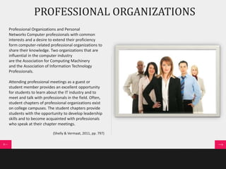 PROFESSIONAL ORGANIZATIONS 
Professional Organizations and Personal 
Networks Computer professionals with common 
interests and a desire to extend their proficiency 
form computer-related professional organizations to 
share their knowledge. Two organizations that are 
influential in the computer industry 
are the Association for Computing Machinery 
and the Association of Information Technology 
Professionals. 
Attending professional meetings as a guest or 
student member provides an excellent opportunity 
for students to learn about the IT industry and to 
meet and talk with professionals in the field. Often, 
student chapters of professional organizations exist 
on college campuses. The student chapters provide 
students with the opportunity to develop leadership 
skills and to become acquainted with professionals 
who speak at their chapter meetings. 
(Shelly & Vermaat, 2011, pp. 797) 
 