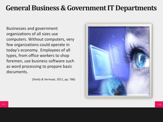 General Business & Government IT Departments 
Businesses and government 
organizations of all sizes use 
computers. Without computers, very 
few organizations could operate in 
today’s economy. Employees of all 
types, from office workers to shop 
foremen, use business software such 
as word processing to prepare basic 
documents. 
(Shelly & Vermaat, 2011, pp. 786) 
 