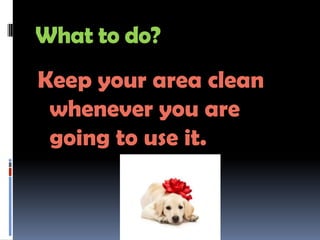 What to do?
Keep your area clean
 whenever you are
 going to use it.
 