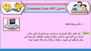 ‫د‬-‫مكتبي‬desk-top
‫يتم‬‫التي‬ ‫المحتويات‬ ‫مع‬ ‫يتناسب‬ ‫بما‬ ‫الصندوق‬ ‫شكل‬ ‫اختيار‬‫ستثبت‬
‫التو‬ ‫البطاقات‬ ‫استيعاب‬ ‫إمكانية‬ ‫االعتبار‬ ‫بعين‬ ‫األخذ‬ ‫مع‬ ،‫ضمنه‬‫التي‬ ‫سعية‬
‫الجهاز‬ ‫مالك‬ ‫لرغبه‬ ً‫ا‬‫ووفق‬ ،ً‫ال‬‫مستقب‬ ‫الجهاز‬ ‫إلى‬ ‫إضافتها‬ ‫يمكن‬ً‫ا‬‫أيض‬.
‫النظام‬ ‫صندوق‬Computer Case
‫ملحوظة‬
 