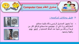 ‫تركيبه‬ ‫ومكان‬ ‫طرق‬:
•‫نبدأ‬‫الصندوق‬ ‫بتجهيز‬‫الرئيسي‬‫صف‬ ‫بتثبيت‬ ‫وذلك‬‫ائح‬
‫الدخل‬/‫ال‬ ‫تاتي‬ ‫إذ‬ ‫الخرج‬case‫مع‬‫صفائح‬ ‫عدة‬‫من‬ ‫اكثر‬ ‫لتوافق‬
‫و‬ ‫التسلسليه‬ ‫المنافذ‬ ‫عدد‬ ‫ناحية‬ ‫من‬ ‫وذلك‬ ‫أم‬ ‫لوحة‬ps2‫و‬usp
‫وضعها‬ ‫وكيفية‬.
‫النظام‬ ‫صندوق‬Computer Case
 