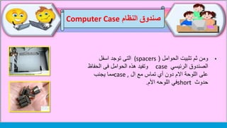 •‫الحوامل‬ ‫تثبيت‬ ‫ثم‬ ‫ومن‬((spacers‫التى‬‫اسفل‬ ‫توجد‬
‫الرئيسي‬ ‫الصندوق‬case‫وتفيد‬‫الحوامل‬ ‫هذه‬‫الحفاظ‬ ‫فى‬
‫ال‬ ‫مع‬ ‫تماس‬ ‫أي‬ ‫دون‬ ‫االم‬ ‫اللوحة‬ ‫على‬case ,‫يجنب‬ ‫مما‬
‫حدوث‬short‫اللوحه‬ ‫في‬‫األم‬.
‫النظام‬ ‫صندوق‬Computer Case
 