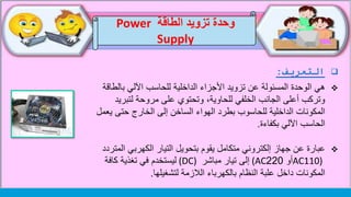‫التعريف‬:
‫هي‬‫بالط‬ ‫اآللي‬ ‫للحاسب‬ ‫الداخلية‬ ‫األجزاء‬ ‫تزويد‬ ‫عن‬ ‫المسئولة‬ ‫الوحدة‬‫اقة‬
‫لتبري‬ ‫مروحة‬ ‫على‬ ‫وتحتوي‬ ،‫للحاوية‬ ‫الخلفي‬ ‫الجانب‬ ‫أعلى‬ ‫وتركب‬‫د‬
‫ي‬ ‫حتى‬ ‫الخارج‬ ‫إلى‬ ‫الساخن‬ ‫الهواء‬ ‫بطرد‬ ‫للحاسوب‬ ‫الداخلية‬ ‫المكونات‬‫عمل‬
‫بكفاءة‬ ‫اآللي‬ ‫الحاسب‬.
‫عبارة‬‫ال‬ ‫الكهربي‬ ‫التيار‬ ‫بتحويل‬ ‫يقوم‬ ‫متكامل‬ ‫إلكتروني‬ ‫جهاز‬ ‫عن‬‫متردد‬
AC110)‫أو‬220(AC‫مباشر‬ ‫تيار‬ ‫إلى‬(DC)‫كافة‬ ‫تغذية‬ ‫في‬ ‫ليستخدم‬
‫لتشغيلها‬ ‫الالزمة‬ ‫بالكهرباء‬ ‫النظام‬ ‫علبة‬ ‫داخل‬ ‫المكونات‬.
‫الطاقة‬ ‫تزويد‬ ‫وحدة‬Power
Supply
 